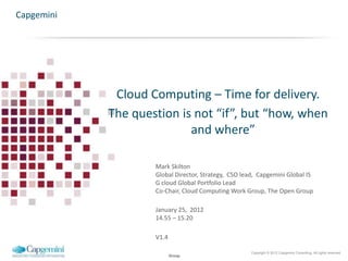 Capgemini




             Cloud Computing – Time for delivery.
            The question is not “if”, but “how, when
                           and where”

                    Mark Skilton
                    Global Director, Strategy, CSO lead, Capgemini Global IS
                    G cloud Global Portfolio Lead
                    Co-Chair, Cloud Computing Work Group, The Open Group

                    January 25, 2012
                    14.55 – 15.20

                    V1.4

                                                      Copyright © 2012 Capgemini Consulting. All rights reserved.
                           Group
 