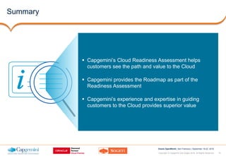 18Copyright © Capgemini and Sogeti 2016. All Rights Reserved
Oracle OpenWorld | San Francisco | September 18-22, 2016
Summary
 Capgemini’s Cloud Readiness Assessment helps
customers see the path and value to the Cloud
 Capgemini provides the Roadmap as part of the
Readiness Assessment
 Capgemini’s experience and expertise in guiding
customers to the Cloud provides superior value
 