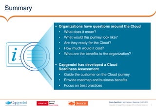 2Copyright © Capgemini and Sogeti 2016. All Rights Reserved
Oracle OpenWorld | San Francisco | September 18-22, 2016
Summary
 Organizations have questions around the Cloud
• What does it mean?
• What would the journey look like?
• Are they ready for the Cloud?
• How much would it cost?
• What are the benefits to the organization?
 Capgemini has developed a Cloud
Readiness Assessment
• Guide the customer on the Cloud journey
• Provide roadmap and business benefits
• Focus on best practices
 