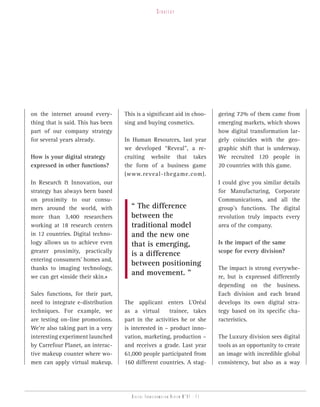 strategy




on the internet around every-       This is a significant aid in choo-           gering 72% of them came from
thing that is said. This has been   sing and buying cosmetics.                   emerging markets, which shows
part of our company strategy                                                     how digital transformation lar-
for several years already.          In Human Resources, last year                gely coincides with the geo-
                                    we developed “Reveal”, a re-                 graphic shift that is underway.
How is your digital strategy        cruiting website that takes                  We recruited 120 people in
expressed in other functions?       the form of a business game                  20 countries with this game.
                                    (www.reveal-thegame.com).
In Research & Innovation, our                                                    I could give you similar details
strategy has always been based                                                   for Manufacturing, Corporate
on proximity to our consu-                                                       Communications, and all the
mers around the world, with           “ The difference                           group’s functions. The digital
more than 3,400 researchers           between the                                revolution truly impacts every
working at 18 research centers        traditional model                          area of the company.
in 12 countries. Digital techno-      and the new one
logy allows us to achieve even        that is emerging,                          Is the impact of the same
greater proximity, practically                                                   scope for every division?
                                      is a difference
entering consumers’ homes and,
                                      between positioning
thanks to imaging technology,                                                    The impact is strong everywhe-
we can get «inside their skin.»
                                      and movement. ”                            re, but is expressed differently
                                                                                 depending on the business.
Sales functions, for their part,                                                 Each division and each brand
need to integrate e-distribution    The applicant enters L’Oréal                 develops its own digital stra-
techniques. For example, we         as a virtual       trainee, takes            tegy based on its specific cha-
are testing on-line promotions.     part in the activities he or she             racteristics.
We’re also taking part in a very    is interested in – product inno-
interesting experiment launched     vation, marketing, production –              The Luxury division sees digital
by Carrefour Planet, an interac-    and receives a grade. Last year              tools as an opportunity to create
tive makeup counter where wo-       61,000 people participated from              an image with incredible global
men can apply virtual makeup.       160 different countries. A stag-             consistency, but also as a way




                                       Digital transformation review n°01 - 11
 