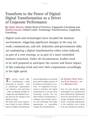Close-up




Transform to the Power of Digital:
Digital Transformation as a Driver
of Corporate Performance
By Didier Bonnet, Global Head of Practices, Capgemini Consulting and
Patrick Ferraris, Global Leader, Technology Transformation, Capgemini
Consulting

Digital tools and technologies have invaded the business
environment, triggering significant changes in the way we
work, communicate, and sell. Industries and governments alike
are undergoing a digital transformation either crisis-induced,
as part of a core strategy, or as part of a more controlled
business transition. Under all circumstances, leaders need
to be well prepared to anticipate the current and future impact
of this enduring trend and steer their corporations accordingly
at the right speed.


T   he journey toward digi-
    tal transformation entails
harnessing its benefits - such
                                      journey depending on its starting
                                      point and the digital maturity of
                                      its industry and products or ser-
                                                                                   An Enduring TrEnd AffEc-
                                                                                   Ting EvEry indusTry… buT
                                                                                   AT A diffErEnT PAcE
as productivity improvement,          vices. It is imperative for busi-
cost reduction, and innovation        nesses to remember that digital              Over the past decades, digital
- while navigating through the        transformation is not just about             technologies have progressively
complexity and ambiguity brou-        technology. Instead, like any                been embraced by organizations
ght about by the changes in the       other business transformation, a             driven by advancement in tech-
digital economy.                      roadmap across people, proces-               nology, changing consumer be-
We believe that every organiza-       ses, and technology will enable              havior, increasing globalization
tion is likely to tread a different   organizations to successfully                of the workforce, and a desire
path in its digital transformation    navigate this transformation.                to be more productive and inno-




                                         Digital transformation review n°01 - 14
 