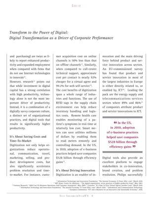 Close-up




Transform to the Power of Digital:
Digital Transformation as a Driver of Corporate Performance



and purchasing) are twice as li-                            mer acquisition cost on online                             novation and the main driving
kely to report enhanced produc-                             channels is 50% less than that                             force behind product and ser-
tivity and expanded employment                              on offline channels13. Similarly,                          vice innovation across sectors.
when compared with firms that                               when compared to call-center                               An EU-commissioned survey
do not use Internet technologies                            technical support, approximate                             has found that product and
to innovate11.                                              cost per contact is nearly 92%                             service innovation in most of
However, research12 points out                              cheaper for a virtual agent and                            the largest industries in Europe
that while investment in digital                            99.2% for web self-service14.                              is either directly related to, or
capital has a strong correlation                            The cost benefits of digitization                          enabled by, ICT16. Leading the
with high productivity, techno-                             span a whole range of indus-                               pack are the energy supply and
logy alone is not the most im-                              tries and functions. The use of                            telecommunications services
portant driver of productivity.                             RFID tags in the supply chain                              sectors where 89% and 86%17
Instead, it is a combination of a                           environment can help reduce                                of companies attribute product
digitally savvy corporate culture,                          inventory handling and logis-                              and service innovations to ICT.
a distinct set of organizational                            tics costs. Remote health care
practices, and digital tools that                           enables monitoring of a pa-
results in significantly higher
productivity.
                                                            tient’s symptoms in real-time at
                                                            relatively low cost. Smart me-
                                                                                                                                    “ In the US,
                                                                                                                                 in 2010, adoption
                                                            ters can save utilities millions                                of e-business practices
It’s About Saving Costs and                                 of dollars by enabling them                                     helped save companies
Time-To-Market                                              to read meters remotely and                                       $528 billion through
Digitization not only helps or-                             controlling demand. In the US,
ganizations reduce operatio-
nal, communication, travel,
                                                            in 2010, adoption of e-business
                                                            practices helped save companies
                                                                                                                                efficiency gains
                                                                                                                                                              ”
marketing, selling, and pro-                                $528 billion through efficiency                            Digital tools also provide an
duct development costs, but                                 gains15.                                                   excellent platform to engage
also significantly accelerates                                                                                         stakeholders in co-innovation,
problem resolution and time-                                It’s About Driving Innovation                              brand creation, and problem
to-market. For instance, custo-                             Digitization is an enabler of in-                          resolution. Philips successfully
                                                           11
                                                              Information Technology and Innovation Foundation: “The Internet Economy 25 Years After .com”, March 2010.
                                                       12
                                                         MIT Sloan, Center for eBusiness : “The digital organization: seven practices of highly productive firms”, May 2003.
 13
    Forrester Research: “2009 Cost Of eBusiness Operations And Customer Acquisition”, May 2009. 14 Forrester: “It’s Time To Give Virtual Agents Another Look”, March 2010.
            15
               Information Technology and Innovation Foundation: “The Internet Economy 25 Years After .com”, March 2010. 16 Information and Communication Technology.
                                                                           17
                                                                              European Commission: “ICT and e-Business for an Innovative and Sustainable Economy”, 2010.


                                                               Digital transformation review n°01 - 18
 