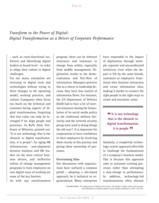Close-up




Transform to the Power of Digital:
Digital Transformation as a Driver of Corporate Performance



- such as cross-functional tas-     program, there can be inherent                            have responded to the impact
kforces and identifying digital     reluctance and resistance to                              of digitization through multi-
leaders at board-level - in order   change from within, especially                            ple, separate and uncoordinated
to adapt their culture to digital   from middle management. Di-                               initiatives, even when the im-
challenges.                         gitization results in the demo-                           pact is felt by the same brands,
Far too many enterprises are        cratization and free-flow of                              customers or employees. Func-
investing in digital tools and      information. Managers perceive                            tional silos frustrate interaction
technologies without trying to      this as a threat to leadership be-                        and create information silos,
drive changes in the operating      cause they have less control of                           making it harder to connect the
model, working practices, and       information flows. For instance,                          right people in the right ways to
culture. Companies often focus      the US Department of Defence                              create and maximize value.
too much on the technical and       (DoD) had to face a lot of inter-
customer-facing aspects of di-      nal resistance during the formu-

                                                                                                   “ It is the obstacle to
gital transformation, forgetting    lation of its social media policy
                                                                                                        is not technology
that true value can only be le-     as the traditional military hie-
                                                                                                   that
veraged if we align people and      rarchy and the network security
processes. As Raffi Amit, Pro-      group were used to doing things                                digital transformation,
fessor at Wharton, pointed out:
“It is not technology that is the
                                    the old way28. It is important for
                                    corporations to have confidence
                                                                                                        it is people
                                                                                                                               ”
obstacle to digital transforma-     in their employees by involving
tion, it is people”. An aging HR    them closely in this journey and                          Similarly, a completely techno-
infrastructure, non-alignment       giving them ownership of pro-                             logy-centric approach often fails
between business and HR lea-        cesses.                                                   to challenge the fundamentals
ders on the most critical busi-                                                               of a company’s business model.
ness drivers, and ineffective       Overcoming Silos                                          This is because this approach
rollout of change management        Our discussions with organiza-                            aims to automate existing pro-
programs to train employees on      tions have surfaced a common                              cesses rather than attempting
new digital ways of working are     pitfall - adopting a silo-based                           a step-change in performance.
some of the key barriers.           approach, be it technical or or-                          In addition, technology-led
As with any transformation          ganizational. Many enterprises                            transformations often alienate
                                             28
                                                  ReadWriteWeb: “U.S. Department of Defense Goes Social...Yes, Really!”, March 2010; Scout Comms:
                                                                  “The Department of Defense gained a social media beachhead in 2010”, Feb 2011.




                                       Digital transformation review n°01 - 22
 