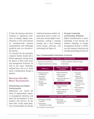 Close-up




IT from the business functions,     traditional business models. Or-                      Strategic Leadership
resulting in significant resis-     ganizations need to tread a ca-                       and Boundary Definition
tance to change. Digital trans-     reful path toward digital trans-                      Digital transformation is about
formation is first and foremost     formation, crafting a winning                         leadership. It has become the
an enterprise-wide business         strategy and a clear roadmap                          ultimate challenge in change
transformation and technology       across people, processes, and                         management because it affects
should be seen as a second-or-      technology (see Figure 4).                            not only industry structures and
der priority.                                                                             strategic positioning, but also all
To overcome the silo mentality,
                                    Figure 4: Navigating Digital Transformation: A Framework
corporate leaders should take a
holistic approach, cutting across                                Digital Strategy & tranSformation
all aspects of their value chain      • Value chain positioning                      • Value proposition / Business models
and management functions. As          • Digital transformation strategy              • Innovation
well as the many challenges
                                                                             Digital cuStomer
outlined here, this is as much                people 2.0                        experience                    analyticS
about a fundamental change in
                                      • Integrated talent                   • Digital Marketing            • Customer
mindset.
                                        management                          • Multi-channel                  analytics
                                      • Connected                             management                   • Advanced
nAvigATing your own                     workforce/                          • Customer Experience            segmentation
                                        collaboration                         Optimization                 • Performance
digiTAl TrAnsformATion                • Change                                                               management
                                        management/                         Digital operationS
                                                                                                           • External partner
                                        training                                                             metrics
Orchestrating your Digital                                                  • Target operating
                                                                              model                        • Benchmarking
Transformation
                                                                            • Process digitization         • Workforce
Digitization can extend the                                                 • Digital business               analytics
reach of organizations, impro-                                                platforms
ve management decisions, and                                  technology Strategy & tranSformation
speed the development of new
                                      • Technology roadmap                  • Technology                 • Technology
products and services. At the           to digital                            governance and               innovation
same time, overly rapid adop-         • Information                           organization
                                        management strategy
tion of technologies can disrupt
                                    Source: Capgemini Consulting Analysis




                                         Digital transformation review n°01 -23
 