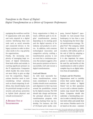 Close-up




Transform to the Power of Digital:
Digital Transformation as a Driver of Corporate Performance



equipping the workforce and the                   Every organization is likely to                            pany, Journal Register38, spea-
IT organization with new skills                   tread a different path in its di-                          rheaded its turn-around from
and tools required in a digital                   gital transformation journey                               bankruptcy in less than a year
context. Interfacing these new                    depending on its starting point                            by championing the firm’s digi-
tools such as social networks                     and the digital maturity of its                            tal transformation strategy, “Di-
and connected devices to the                      industry and products or servi-                            gital First”. The company, which
legacy systems in order to drive                  ces. In addition, with constant                            filed for bankruptcy in 2009,
value needs to be a top priority                  technological innovation and                               recorded a $40 million profit at
for organizations.                                competitive activity, crafting a                           the end of 2010 by adopting a
Finally, the increasing com-                      transformation journey is not                              series of digital initiatives39.
plexity of managing large vo-                     an event but a continuous pro-                             It is also important for mana-
lumes of digital information,                     cess. Our analysis suggests a few                          gement to educate the board on
from both within and outside, is                  best-practice pointers on how to                           the need for, and benefits of, this
exerting significant pressure on                  successfully craft and execute a                           transformation in order to achieve
the IT organization. Companies                    digital transformation.                                    complete buy-in on digital initia-
which handle this stress better                                                                              tives from all stakeholders.
are more likely to gain an edge                   Lead and Educate
over the competition. Organi-                     As with most successful bu-                                Evaluate and Set Priorities
zations therefore need to start                   siness transformations, senior                             Organizations need to carefully
considering virtual solutions                     team commitment is essential.                              review their current digital ini-
such as cloud computing. In ad-                   Leaders should create awareness                            tiatives and conduct a “digital
dition, they should deploy tools                  and alignment in their top team                            fitness” test on their operations
for prioritized storage as well as                around the possibilities created                           so as to craft a coherent transfor-
security and privacy protection                   by the digital economy. The CEO                            mation map toward their digital
in hybrid (both physical and                      should take charge and become                              future. Companies should also
virtual) environments37.                          the principal advocate of the                              undertake a benchmarking exer-
                                                  transformation program, with                               cise in order to identify best prac-
A diffErEnT TyPE     of                           a strong backing from top lea-                             tices both within and outside their
TrAnsformATion                                    dership. For instance, the CEO                             own sectors. Priorities need to be
                                                  of US-based print media com-                               set based on the areas - customer
                          37
                               Journal Register Company Owns and operates 18 daily newspapers and more than 150 non-daily publications and affiliated websites.
                                                                                                       38
                                                                                                          Company Websites; CEO John Paton’s Digital First Blog.
                                                                  39
                                                                     ScreenDigest: “Netflix dominates physical rental even as it moves toward digital”, May 2011.


                                                       Digital transformation review n°01 - 28
 