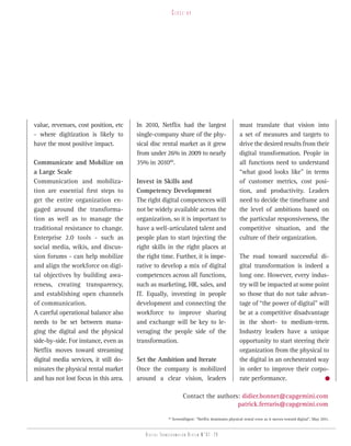 Close-up




value, revenues, cost position, etc    In 2010, Netflix had the largest                          must translate that vision into
- where digitization is likely to      single-company share of the phy-                          a set of measures and targets to
have the most positive impact.         sical disc rental market as it grew                       drive the desired results from their
                                       from under 26% in 2009 to nearly                          digital transformation. People in
Communicate and Mobilize on            35% in 201040.                                            all functions need to understand
a Large Scale                                                                                    “what good looks like” in terms
Communication and mobiliza-            Invest in Skills and                                      of customer metrics, cost posi-
tion are essential first steps to      Competency Development                                    tion, and productivity. Leaders
get the entire organization en-        The right digital competences will                        need to decide the timeframe and
gaged around the transforma-           not be widely available across the                        the level of ambitions based on
tion as well as to manage the          organization, so it is important to                       the particular responsiveness, the
traditional resistance to change.      have a well-articulated talent and                        competitive situation, and the
Enterprise 2.0 tools - such as         people plan to start injecting the                        culture of their organization.
social media, wikis, and discus-       right skills in the right places at
sion forums - can help mobilize        the right time. Further, it is impe-                      The road toward successful di-
and align the workforce on digi-       rative to develop a mix of digital                        gital transformation is indeed a
tal objectives by building awa-        competences across all functions,                         long one. However, every indus-
reness, creating transparency,         such as marketing, HR, sales, and                         try will be impacted at some point
and establishing open channels         IT. Equally, investing in people                          so those that do not take advan-
of communication.                      development and connecting the                            tage of “the power of digital” will
A careful operational balance also     workforce to improve sharing                              be at a competitive disadvantage
needs to be set between mana-          and exchange will be key to le-                           in the short- to medium-term.
ging the digital and the physical      veraging the people side of the                           Industry leaders have a unique
side-by-side. For instance, even as    transformation.                                           opportunity to start steering their
Netflix moves toward streaming                                                                   organization from the physical to
digital media services, it still do-   Set the Ambition and Iterate                              the digital in an orchestrated way
minates the physical rental market     Once the company is mobilized                             in order to improve their corpo-
and has not lost focus in this area.   around a clear vision, leaders                            rate performance.

                                                                Contact the authors: didier.bonnet@capgemini.com
                                                                                   patrick.ferraris@capgemini.com
                                                     40
                                                          ScreenDigest: “Netflix dominates physical rental even as it moves toward digital”, May 2011.


                                          Digital transformation review n°01 -29
 
