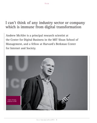 vision




I can’t think of any industry sector or company
which is immune from digital transformation

Andrew McAfee is a principal research scientist at
the Center for Digital Business in the MIT Sloan School of
Management, and a fellow at Harvard’s Berkman Center
for Internet and Society.




 Andrew McAfee
 professor at MIT




                        Digital transformation review n°01 - 30
 