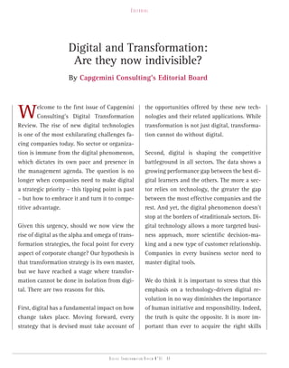 eDitorial




                     Digital and Transformation:
                      Are they now indivisible?
                     By Capgemini Consulting’s Editorial Board




W        elcome to the first issue of Capgemini
         Consulting’s Digital Transformation
Review. The rise of new digital technologies
                                                            the opportunities offered by these new tech-
                                                            nologies and their related applications. While
                                                            transformation is not just digital, transforma-
is one of the most exhilarating challenges fa-              tion cannot do without digital.
cing companies today. No sector or organiza-
tion is immune from the digital phenomenon,                 Second, digital is shaping the competitive
which dictates its own pace and presence in                 battleground in all sectors. The data shows a
the management agenda. The question is no                   growing performance gap between the best di-
longer when companies need to make digital                  gital learners and the others. The more a sec-
a strategic priority – this tipping point is past           tor relies on technology, the greater the gap
– but how to embrace it and turn it to compe-               between the most effective companies and the
titive advantage.                                           rest. And yet, the digital phenomenon doesn’t
                                                            stop at the borders of «traditional» sectors. Di-
Given this urgency, should we now view the                  gital technology allows a more targeted busi-
rise of digital as the alpha and omega of trans-            ness approach, more scientific decision-ma-
formation strategies, the focal point for every             king and a new type of customer relationship.
aspect of corporate change? Our hypothesis is               Companies in every business sector need to
that transformation strategy is its own master,             master digital tools.
but we have reached a stage where transfor-
mation cannot be done in isolation from digi-               We do think it is important to stress that this
tal. There are two reasons for this.                        emphasis on a technology-driven digital re-
                                                            volution in no way diminishes the importance
First, digital has a fundamental impact on how              of human initiative and responsibility. Indeed,
change takes place. Moving forward, every                   the truth is quite the opposite. It is more im-
strategy that is devised must take account of               portant than ever to acquire the right skills




                                      Digital transformation review n°01 - 04
 