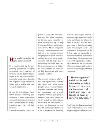 vision




                                    gories of usage. The first inclu-            built in. Their digital environ-
                                    des tools that allow companies               ments are very open; they offer
                                    to become more scientific in                 every participant the chance to
                                    their decision-making, to rely               adapt it at will. But the ama-
                                    less on gut feelings and be more             zing thing is that the arrival of
                                    data-driven. Many companies                  these technologies hasn’t led
                                    actually commit to projects, ini-            to chaos or disorganization. In
                                    tiatives or investments without              fact, we can see extremely in-
                                    carrying out in-depth studies to             novative structures and models

H    ow would you define di-
     gital transformation?
                                    validate them. Or these studies
                                    are done with the single goal of
                                    confirming the initial objective.
                                                                                 taking shape. Corporations tend
                                                                                 to use self-organization techno-
                                                                                 logies either in the interactions
It is characterized by the ever     Now companies have a fantas-                 of their employees and partners
growing penetration of digital      tic tool kit to test the relevance           or in the relationships with their
technologies into every facet of    of their hypotheses with near-               customers.
business life. By digital techno-   scientific validity.
logies, I not only mean classic
                                                                                   “ The emergence of
enterprise applications but also    The second category, which I
the corporate usage of techno-      call Self-organization, includes
                                                                                   social media and
logies such as mobile, analytics,   everything that helps people                   interactive websites
web 2.0, localization, …            (employees or consumers) come                  has served to lessen
                                    together, increases their ability              the importance of
Beyond the technologies them-       to communicate and to work                     traditional experts or
selves, the real interesting phe-   together without specifying in                 brands in favor of
nomenon is how corporations         advance how they should do                     our own networks. ”
and public institutions are using   so. We include social media and
these technologies to deeply        related web 2.0 tools in this ca-
transform every facet of their      tegory. It’s important to note               Finally, the third category,which
business.                           that 2.0 technologies don’t have             I call orchestration, is in some
I would distinguish three cate-     a lot of workflow or hierarchy               ways the opposite of the second.




                                       Digital transformation review n°01 - 31
 