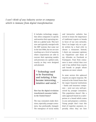 vision




I can’t think of any industry sector or company
which is immune from digital transformation



                           It includes technology usages-               and interactive websites has
                           that allow companies to specify              served to lessen the importance
                           and monitor their operating mo-              of traditional experts or brands
                           dels on a global scale. This isn’t           in favor of our own networks.
                           new and typically emerged with               Now I no longer rely on a gui-
                           the ERP systems that came out                de written by a food critic to
                           in the late1990s, but we are now             choose a restaurant. Instead,
                           reaching out a level of maturity             I check out consumer opinions
                           where corporations are able to               on Tripadvisor and those of
                           execute their operating models               my «friends» on Facebook or
                           and processes on a global scale,             Foursquare. Trust from consu-
                           exactly as they were designed                mers is more critical than ever
                           and planned.                                 and it has shifted from experts
                                                                        and brands to people whose
                                                                        opinions are more valued.
                             “ Technology used
                             to be frustrating                          In some sectors this upheaval
                             and isolating, it has                      requires an urgent response. We
                             become interesting,                        noticed in the United States that
                             intuitive and social. ”                    the major financial institutions
                                                                        – banks and insurance compa-
                                                                        nies – were not very well-per-
                           How has the digital revolution               ceived by younger consumers.
                           transformed consumer habits                  This population doesn’t like a
                           in the United States?                        sales approach based on a sales-
                                                                        person or a brand which comes
                           The way consumers make deci-                 to you and proposes a solution.
                           sions, especially younger consu-             Young people don’t trust this
                           mers, has profoundly changed.                kind of expertise anymore, es-
                           The emergence of social media                pecially when they see how




                              Digital transformation review n°01 - 32
 