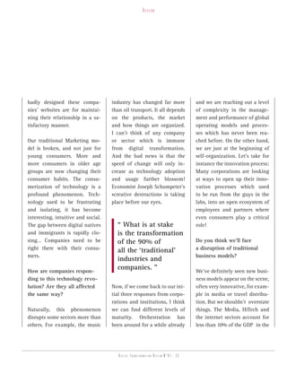 vision




badly designed these compa-          industry has changed far more                and we are reaching out a level
nies’ websites are for maintai-      than oil transport. It all depends           of complexity in the manage-
ning their relationship in a sa-     on the products, the market                  ment and performance of global
tisfactory manner.                   and how things are organized.                operating models and proces-
                                     I can’t think of any company                 ses which has never been rea-
Our traditional Marketing mo-        or sector which is immune                    ched before. On the other hand,
del is broken, and not just for      from digital transformation.                 we are just at the beginning of
young consumers. More and            And the bad news is that the                 self-organization. Let’s take for
more consumers in older age          speed of change will only in-                instance the innovation process:
groups are now changing their        crease as technology adoption                Many corporations are looking
consumer habits. The consu-          and usage further blossom!                   at ways to open up their inno-
merization of technology is a        Economist Joseph Schumpeter’s                vation processes which used
profound phenomenon. Tech-           «creative destruction» is taking             to be run from the guys in the
nology used to be frustrating        place before our eyes.                       labs, into an open ecosystem of
and isolating, it has become                                                      employees and partners where
interesting, intuitive and social.                                                even consumers play a critical
The gap between digital natives        “ What is at stake                         role!
and immigrants is rapidly clo-         is the transformation
sing… Companies need to be             of the 90% of                              Do you think we’ll face
right there with their consu-          all the ‘traditional’                      a disruption of traditional
mers.                                                                             business models?
                                       industries and
How are companies respon-
                                       companies. ”                               We’ve definitely seen new busi-
ding to this technology revo-                                                     ness models appear on the scene,
lution? Are they all affected        Now, if we come back to our ini-             often very innovative, for exam-
the same way?                        tial three responses from corpo-             ple in media or travel distribu-
                                     rations and institutions, I think            tion. But we shouldn’t overstate
Naturally, this phenomenon           we can find different levels of              things. The Media, HiTech and
disrupts some sectors more than      maturity. Orchestration has                  the internet sectors account for
others. For example, the music       been around for a while already              less than 10% of the GDP in the




                                        Digital transformation review n°01 - 33
 