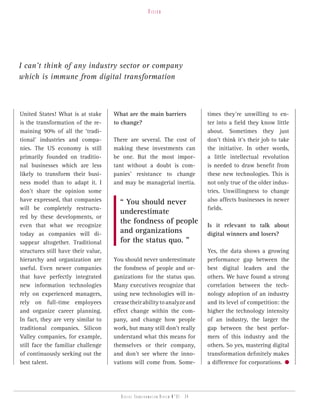 vision




I can’t think of any industry sector or company
which is immune from digital transformation



United States! What is at stake      What are the main barriers                   times they’re unwilling to en-
is the transformation of the re-     to change?                                   ter into a field they know little
maining 90% of all the ‘tradi-                                                    about. Sometimes they just
tional’ industries and compa-        There are several. The cost of               don’t think it’s their job to take
nies. The US economy is still        making these investments can                 the initiative. In other words,
primarily founded on traditio-       be one. But the most impor-                  a little intellectual revolution
nal businesses which are less        tant without a doubt is com-                 is needed to draw benefit from
likely to transform their busi-      panies’ resistance to change                 these new technologies. This is
ness model than to adapt it. I       and may be managerial inertia.               not only true of the older indus-
don’t share the opinion some                                                      tries. Unwillingness to change
have expressed, that companies         “ You should never                         also affects businesses in newer
will be completely restructu-                                                     fields.
                                       underestimate
red by these developments, or
even that what we recognize
                                       the fondness of people                     Is it relevant to talk about
today as companies will di-            and organizations                          digital winners and losers?
sappear altogether. Traditional        for the status quo. ”
structures still have their value,                                                Yes, the data shows a growing
hierarchy and organization are       You should never underestimate               performance gap between the
useful. Even newer companies         the fondness of people and or-               best digital leaders and the
that have perfectly integrated       ganizations for the status quo.              others. We have found a strong
new information technologies         Many executives recognize that               correlation between the tech-
rely on experienced managers,        using new technologies will in-              nology adoption of an industry
rely on full-time employees          crease their ability to analyze and          and its level of competition: the
and organize career planning.        effect change within the com-                higher the technology intensity
In fact, they are very similar to    pany, and change how people                  of an industry, the larger the
traditional companies. Silicon       work, but many still don’t really            gap between the best perfor-
Valley companies, for example,       understand what this means for               mers of this industry and the
still face the familiar challenge    themselves or their company,                 others. So yes, mastering digital
of continuously seeking out the      and don’t see where the inno-                transformation definitely makes
best talent.                         vations will come from. Some-                a difference for corporations.




                                        Digital transformation review n°01 - 34
 