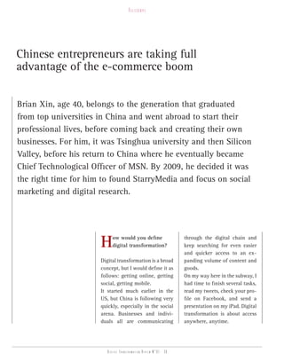 telesCope




Chinese entrepreneurs are taking full
advantage of the e-commerce boom


Brian Xin, age 40, belongs to the generation that graduated
from top universities in China and went abroad to start their
professional lives, before coming back and creating their own
businesses. For him, it was Tsinghua university and then Silicon
Valley, before his return to China where he eventually became
Chief Technological Officer of MSN. By 2009, he decided it was
the right time for him to found StarryMedia and focus on social
marketing and digital research.




                      H     ow would you define
                            digital transformation?
                                                                   through the digital chain and
                                                                   keep searching for even easier
                                                                   and quicker access to an ex-
                      Digital transformation is a broad            panding volume of content and
                      concept, but I would define it as            goods.
                      follows: getting online, getting             On my way here in the subway, I
                      social, getting mobile.                      had time to finish several tasks,
                      It started much earlier in the               read my tweets, check your pro-
                      US, but China is following very              file on Facebook, and send a
                      quickly, especially in the social            presentation on my iPad. Digital
                      arena. Businesses and indivi-                transformation is about access
                      duals all are communicating                  anywhere, anytime.




                         Digital transformation review n°01 - 36
 