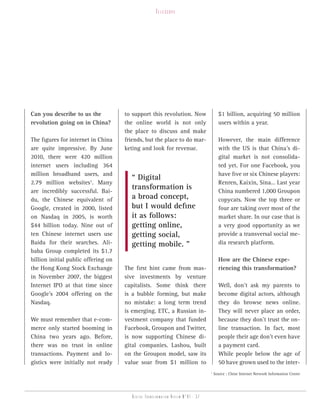 telesCope




Can you describe to us the           to support this revolution. Now                    $1 billion, acquiring 50 million
revolution going on in China?        the online world is not only                       users within a year.
                                     the place to discuss and make
The figures for internet in China    friends, but the place to do mar-                  However, the main difference
are quite impressive. By June        keting and look for revenue.                       with the US is that China’s di-
2010, there were 420 million                                                            gital market is not consolida-
internet users including 364                                                            ted yet. For one Facebook, you
million broadband users, and                                                            have five or six Chinese players:
                                       “ Digital
2.79 million websites1. Many                                                            Renren, Kaixin, Sina… Last year
are incredibly successful. Bai-
                                       transformation is                                China numbered 1,000 Groupon
du, the Chinese equivalent of          a broad concept,                                 copycats. Now the top three or
Google, created in 2000, listed        but I would define                               four are taking over most of the
on Nasdaq in 2005, is worth            it as follows:                                   market share. In our case that is
$44 billion today. Nine out of         getting online,                                  a very good opportunity as we
ten Chinese internet users use         getting social,                                  provide a transversal social me-
Baidu for their searches. Ali-         getting mobile. ”                                dia research platform.
baba Group completed its $1.7
billion initial public offering on                                                      How are the Chinese expe-
the Hong Kong Stock Exchange         The first hint came from mas-                      riencing this transformation?
in November 2007, the biggest        sive investments by venture
Internet IPO at that time since      capitalists. Some think there                      Well, don’t ask my parents to
Google’s 2004 offering on the        is a bubble forming, but make                      become digital actors, although
Nasdaq.                              no mistake: a long term trend                      they do browse news online.
                                     is emerging. ETC, a Russian in-                    They will never place an order,
We must remember that e-com-         vestment company that funded                       because they don’t trust the on-
merce only started booming in        Facebook, Groupon and Twitter,                     line transaction. In fact, most
China two years ago. Before,         is now supporting Chinese di-                      people their age don’t even have
there was no trust in online         gital companies. Lashou, built                     a payment card.
transactions. Payment and lo-        on the Groupon model, saw its                      While people below the age of
gistics were initially not ready     value soar from $1 million to                      50 have grown used to the inter-
                                                                                  1
                                                                                      Source : Chine Internet Network Information Center




                                        Digital transformation review n°01 - 37
 