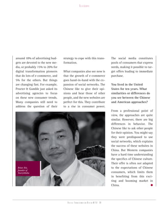 telesCope




around 10% of advertising bud-    strategy to cope with this trans-           The social media constitutes
gets are devoted to the new me-   formation.                                  pools of consumers that express
dia, or probably 15% to 20% for                                               needs, making it possible to tar-
digital transformation pioneers   What companies also see now is              get offers leading to immediate
that do lots of e-commerce, and   that the growth of e-commerce               purchase.
5% for the others. But things     goes hand-in-hand with the ex-
are changing fast. For example,   pansion of social networks. The             You lived in the United
Procter & Gamble just asked its   Chinese like to give their opi-             States for ten years. What
advertising agencies to focus     nions and hear those of other               similarities or differences do
on these new consumer trends.     people, and the new websites are            you see between the Chinese
Many companies still need to      perfect for this. They contribute           and American approaches?
address the question of their     to a rise in consumer power.
                                                                              From a professional point of
                                                                              view, the approaches are quite
                                                                              similar. However, there are big
                                                                              differences in behavior. The
                                                                              Chinese like to ask other people
                                                                              for their opinion. You might say
                                                                              they were predisposed to use
                                                                              social networks, which explains
                                                                              the success of these websites in
                                                                              China. But Western companies
                                                                              have a hard time understanding
                                                                              the specifics of Chinese culture.
                                                                              Their offer is often not adapted
 Brian Xin,                                                                   to the expectations of Chinese
 founder of
 StarryMedia                                                                  consumers, which limits them
                                                                              in benefiting from this exci-
                                                                              ting and booming market in
                                                                              China.




                                     Digital transformation review n°01 -39
 