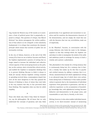 guest    writer




ting, founds the Western way of life insofar as it consti-                               geometrically if we apprehend and reconstitute in our-
tutes a form of political power that is perpetually ex-                                  selves and for ourselves the demonstrative character of
posed to critique. This question of critique, that Marcel                                the demonstration, and not simply the result that one
Detienne7 has shown presupposes the written publica-                                     calls the theorem—that one can, nevertheless, make use
tion of that which is to be critiqued , is here absolutely
                                                   8
                                                                                         of empirically.
fundamental: it is critique that constitutes the dynamic
principle which means that societies of public law are                                   In the Phaedrus9, Socrates, in conversation with the
incessantly evolving.                                                                    young Athenian who lends his name to the dialogue,
                                                                                         explains to him that writing—which the Sophists use
In the city of Athens, however, at the end of the fifth                                  and abuse in order to manipulate the minds of the noble
century (if at least we are to believe Socrates and Plato),                              and ambitious youth in exchange for money—is both a
the Sophists implemented a practice of writing that no                                   remedy and a poison: a pharmakon.
longer aimed to increase the individual and collective
critical capacity of that social group known as the polis,                               This pharmakon is the remedy for a living memory that
but, on the contrary, short-circuited this critical activity,                            is continuously being lost, for a memory that is limi-
and enabled the Sophists to manipulate thinking—that                                     ted, a remedy that makes up for this flaw in psychic
is, to prevent thinking. Because to think is always to                                   and cerebral memory by adding a memory that is ar-
think for oneself, whereas Sophistic writing consisted                                   tificial, mnemotechnical (of which alphabetical writing
in spreading received ideas, commonplaces (topoi) that                                   is an advanced stage, but of which there exist archaic
were all the more dangerous in that they granted the                                     forms dating back to Prehistory). It thus makes possible
illusion of thinking to those of whom they took hold,                                    culture in general, that is, the transmission of individual
at the very moment that they in fact prevented them                                      experience from generation to generation, and thus as
from thinking. This engenders what can then be called                                    collective experience: as the accumulation of knowled-
stupidity.                                                                               ge, knowledge that, with alphabetical writing, becomes
                                                                                         deductive and demonstrative in the proper sense, and
                                      *                                                  transmissible as such, that is, literally, to the letter.
Those who think only think if they think for themsel-
ves, say the philosophers. We all know that we only                                      Writing, however, is also what enables individual mnesic
understand the concepts of geometry and only think                                       activity to be short-circuited: instead of memorizing

                                                                  Marcel Detienne, Les Savoirs de l’écriture en Grèce ancienne (Lille: Presses universitaires de Lille, 1988).
                                                                   7

                                                                  Cf., Jack Goody, The Domestication of the Savage Mind (Cambridge: Cambridge University Press, 1979).
                                                                   8

             9
                 Plato, Phaedrus, in Edith Hamilton & Huntington Cairns (eds.), The Collected Dialogues of Plato (Princeton: Princeton University Press, 1961), pp. 475–525.




                                                                Digital transformation review n°01 - 45
 