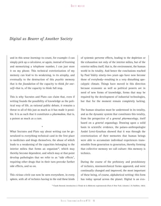 guest    writer




Digital as Bearer of Another Society



and in this sense learning—to count, for example—I can                        of systemic perverse effects, leading to the depletion or
simply pick up a calculator, or again, instead of learning                    the exhaustion not only of the interior milieu, but of the
and memorizing a telephone number, I can just store                           exterior milieu itself, that is, the environment, the human
it on my phone. This technical exteriorization of my                          world in its totality. And hence the conclusions reached
memory can lead to its weakening, to its atrophy, and                         by Paul Valéry ninety-two years ago have now become
eventually to the destruction of this psychic memory                          those of everybody—resulting in a very disturbing apo-
that is the foundation of the capacity to think for one-                      calyptic climate. Things have moved in this direction
self—that is, of the capacity to think full stop.                             because economic as well as political powers are in
                                                                              need of new forms of knowledge, forms that may be
This is why Socrates and Plato can claim that, even if                        required by the development of industrial technologies,
writing founds the possibility of knowledge as the poli-                      but that for the moment remain completely lacking.
tical way of life, as rational public debate, it remains a
threat to all of this just as much as it has made it possi-                   The human situation must be understood in its totality,
ble. It is as such that it constitutes a pharmakon, that is,                  and as the dynamic system that constitutes this totality,
a poison as much as a cure.                                                   from the perspective of a general pharmacology, itself
                                                                              based on a general organology. Drawing upon a solid
                             *                                                basis in scientific evidence, the palaeo-anthropologist
What Socrates and Plato say about writing can be ge-                          André Leroi-Gourhan showed that it was through the
neralized to everything technical—and in the first place                      exteriorization of their memories that human beings
to medicines and drugs themselves, the abuse of which                         were able to accumulate individual experiences trans-
leads to a weakening of the capacities belonging to the                       missible from generation to generation, thereby forming
interior milieu that forms an organism10, which may                           that collective memory we call culture: this memory is
thereby become dependent, and which may at that point                         technics.
develop pathologies that we refer to as “side effects”,
requiring other drugs that in their turn provoke further                      During the course of the prehistory and protohistory
side effects, and so on.                                                      of technics, mnemotechnical forms appeared, and were
                                                                              continually changed and improved, the most important
This vicious circle can now be seen everywhere, in every                      of these being, of course, alphabetical writing: this form
sphere, with all of technics having in the end these kinds                    has today spread across the planet. Digital is an evo-

                                      10
                                           Claude Bernard, Introduction à l’Etude de la Médecine expérimentale (Paris & New York: Librairie J. B. Baillière, 1865).




                                                     Digital transformation review n°01 - 46
 
