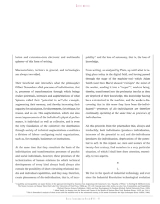 guest    writer




 lution and extension—into electronic and multimedia                                          pability11 and the loss of autonomy, that is, the loss of
 spheres—of this form of writing.                                                             knowledge.


 Mnemotechnics, technics in general, and technologies                                         From writing, as analysed by Plato, up until what is ta-
 are always two-sided.                                                                        king place today in the digital field, and having passed
                                                                                              through the stage of the machine-tool—which Adam
 Their beneficial side intensifies what the philosopher                                       Smith (and then Marx) showed “corrupts” the mind of
 Gilbert Simondon called processes of individuation, that                                     the worker, sending it into a “torpor”12, workers being,
 is, processes of transformation through which beings                                         thereby, transformed into the proletariat insofar as they
 realize potentials, increases and augmentations of what                                      are deprived of their knowledge, this knowledge having
 Spinoza called their “potential to act”—for example,                                         been exteriorized in the machine, and the workers dis-
 augmenting their memory, and thereby increasing their                                        covering that in this sense they have been dis-indivi-
 capacity for calculation, for discernment, for critique, for                                 duated13—processes of dis-individuation are therefore
 reason, and so on. This augmentation, which can also                                         continually operating at the same time as processes of
 mean improvements of the individual’s physical perfor-                                       individuation.
 mance, is individual as well as collective, and is even
 the very foundation of the collective: the distribution                                      All this proceeds from the pharmakon that, always and
 through society of technical augmentations constitutes                                       irreducibly, both individuates (produces individuation,
 a division of labour configuring social organizations,                                       increases of the potential to act) and dis-individuates
 such as, for example, businesses or institutions.                                            (produces dis-individuation, deprivations of the poten-
                                                                                              tial to act). In this regard, we, men and women of the
 At the same time that they constitute the basis of the                                       twenty-first century, find ourselves in a very particular
 individuation and transformation processes of psychic                                        situation, of which I shall here draw attention, essenti-
 and social individuals, however, these processes of the                                      ally, to two aspects.
 technicization of human relations (to which technical
 developments of every kind always lead) always also                                                                                   *
 contain the possibility of short-circuiting relational mo-                                                                            1.
 des and individual capabilities, and they may, therefore,                                    We live in the epoch of industrial technology, and ever
 create phenomena of dis-individuation, that is, of inca-                                     since the Industrial Revolution technological evolution

11
     Capability and incapability are major themes of the approach developed by Amartya Sen, beginning with Amartya K. Sen, “Equality of What,” in Sterling M. McMurrin (ed.),
       The Tanner Lectures on Human Value (Salt Lake City: University of Utah Press, 1980), pp. 195–220. Among many other works, see also: Sen, Commodities and Capabilities
                                                          (Oxford: Elsevier Science Publishers, 1985); and Sen, Development As Freedom (Oxford: Oxford University Press, 1999).
                                                    12
                                                       Adam Smith, An Inquiry into the Nature and Causes of the Wealth of Nations (New York: Random House, 1937), pp. 734–5.
                 13
                    This is Simondon’s analysis of what occurs with the machine-tool in the nineteenth century, in Du mode d’existence des objet techniques (Paris: Aubier, 1989).


                                                                     Digital transformation review n°01 - 47
 