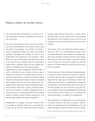 guest   writer




Digital as Bearer of Another Society



has accelerated and deterritorialized: it slowly but su-               systems mostly lasted for more than a century, and in
rely emancipates territories, and therefore national po-               the Palaeolithic era they could last for several hundred
litical structures.                                                    thousand years. As for ourselves, however, we live in an
                                                                       industrial world where the technical system never stops
Ever since the nineteenth century, since this accelera-                evolving.
tion in the transformation of the relation to time, since
the advent of technology, it has become no longer a                    The duration of the first industrial technical system, a
matter of (empirical) technics but rather of (scientific)              system we refer to as thermodynamic because it was
industrial technology, the evolution of which is now                   constituted around the steam engine, was seventy years.
programmed and organized by the economic world.                        Then came chemistry, electricity and the Lenoir engine,
Whereas, on the territorial plane, and therefore in space              followed by the electronic system, so that the technical
in the sense that the technical and now technological                  system of today now seems to be caught in a perpetual
system tends to globalize itself ever more rapidly, phe-               process of re-elaborating itself, and to have been strip-
nomena of “disadjustment” have been produced.                          ped of all stability.
Disadjustment is a term employed by Bertrand Gille in
order to describe the way in which, from one age to                    To the extent that a form of technics is pharmacological,
another, the evolution of a technical system, which is a               it always has effects that may eventually be positive,
dynamic system, leads to a rupture of the system, during               but that in the first place are negative, and Gille thus
which the technical system begins to evolve very rapidly               argues that the only way of constituting a viable socio-
and decouples itself from the social systems that were                 technical system—that is, of combining and integrating
formed around it during the stage preceding the rupture.               the dynamics of the technological system with those of
Social tensions then arise, at times provoking revolu-                 the social systems, but also with those of psychic sys-
tions and all manner of troubles, disrupting society at                tems, biological systems and geographical systems (with
the very moment it is reinventing itself: this is in certain           the constraints of such systems, as, for example, their
respects a moment of great “creative destruction”—and                  seismic potentials)—is to organize the readjustment.
Bertrand Gille himself cites Joseph Schumpeter14.
                                                                       This organization of readjustment is the modernization
Disadjustment is a regular occurrence whenever there                   of society founded on the idea of progress, which in
is a change of technical system. For a very long time,                 France was implemented by the Napoleonic state, and
in any case up until the nineteenth century, technical                 which throughout almost the whole world was imple-
                                                                  14
                                                                       Joseph Schumpeter, Capitalism, Socialism and Democracy (New York: Harper, 1975).




                                               Digital transformation review n°01 - 48
 