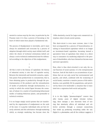 guest   writer




mented in various ways by the state, in particular by the          1970s absolutely crucial for large-scale commercial en-
Prussian state—it is thus a process of becoming at the             terprises—short-circuits social systems.
heart of which states have played a fundamental role.
                                                                   This short-circuit is even more extreme, since it has
The process of disadjustment is inevitable, and it must            been accompanied by a process of financialization, re-
always be assimilated and overcome by a process of                 sulting in financialized capitalism—which is no longer
adoption through which society must rethink itself, and            an investment-based capitalism, becoming instead a
where the choice of technical orientations (which are              speculative form of capitalism—that relates in a direct
always a socio-technical combination) must be elabora-             way to consumers via marketing subjected to the pres-
ted according to the objectives of this readjustment.              sure of shareholders, who have themselves become more
                                                                   and more speculative.
                            *
                            2.                                     Now, what is thus short-circuited is not only the so-
All this is tied to the history of capitalism: the history         cial function of social systems: it is the entrepreneurial
of industrial society is also that of capitalist society.          function. And all this leads to an accumulation of pro-
Between the nineteenth and twentieth centuries, capita-            blems that are not only social but environmental and
lism passes from productivism to consumerism, that is,             psychic, and which, combined with the weakening of
from obtaining gains in productivity through the pro-              social bonds, constitute a massive process of dis-indivi-
letarianization of the producer and the rationalization            duation, now painfully felt by populations, and percei-
of modes of production through mechanization, to a                 ved by them to be intolerable—a situation that is trans-
society in which the central figure becomes the consu-             lated into a regression both social and psychic.
mer, of whom it is a matter of transforming behavioural
modes: of making behaviour plastic, and permeable to                                                *
technical evolution.                                               It is in this highly “pharmacological” context that,
                                                                   after     twenty    years   of       digital   reticular   techno-
It is no longer simply social systems that are transfor-           logy, there emerges a new electronic form of wri-
med by the organization of readjustment on the scale               ting that absolutely affects all individual and col-
of the state: it is psychic individuals who are here di-           lective activities through a constant connectivity
rectly solicited, and this solicitation—through marketing          that winds up producing everything under the sun.
which, as strategic marketing, has become since the                Digital is a pharmakon, and all the evidence suggests it




                                             Digital transformation review n°01 - 49
 