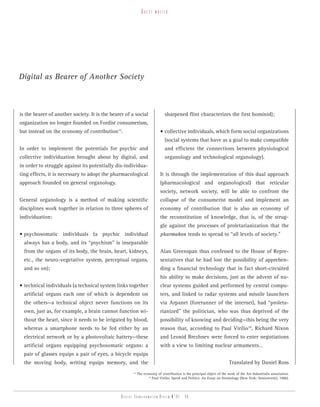 guest    writer




Digital as Bearer of Another Society



is the bearer of another society. It is the bearer of a social                 sharpened flint characterizes the first hominid);
organization no longer founded on Fordist consumerism,
but instead on the economy of contribution15.                               • collective individuals, which form social organizations
                                                                               (social systems that have as a goal to make compatible
In order to implement the potentials for psychic and                           and efficient the connections between physiological
collective individuation brought about by digital, and                         organology and technological organology).
in order to struggle against its potentially dis-individua-
ting effects, it is necessary to adopt the pharmacological                  It is through the implementation of this dual approach
approach founded on general organology.                                     (pharmacological and organological) that reticular
                                                                            society, network society, will be able to confront the
General organology is a method of making scientific                         collapse of the consumerist model and implement an
disciplines work together in relation to three spheres of                   economy of contribution that is also an economy of
individuation:                                                              the reconstitution of knowledge, that is, of the strug-
                                                                            gle against the processes of proletarianization that the
• psychosomatic individuals (a psychic individual                           pharmakon tends to spread to “all levels of society.”
  always has a body, and its “psychism” is inseparable
  from the organs of its body, the brain, heart, kidneys,                   Alan Greenspan thus confessed to the House of Repre-
  etc., the neuro-vegetative system, perceptual organs,                     sentatives that he had lost the possibility of apprehen-
  and so on);                                                               ding a financial technology that in fact short-circuited
                                                                            his ability to make decisions, just as the advent of nu-
• technical individuals (a technical system links together                  clear systems guided and performed by central compu-
  artificial organs each one of which is dependent on                       ters, and linked to radar systems and missile launchers
  the others—a technical object never functions on its                      via Arpanet (forerunner of the internet), had “proleta-
  own, just as, for example, a brain cannot function wi-                    rianized” the politician, who was thus deprived of the
  thout the heart, since it needs to be irrigated by blood,                 possibility of knowing and deciding—this being the very
  whereas a smartphone needs to be fed either by an                         reason that, according to Paul Virilio16, Richard Nixon
  electrical network or by a photovoltaic battery—these                     and Leonid Brezhnev were forced to enter negotiations
  artificial organs equipping psychosomatic organs: a                       with a view to limiting nuclear armaments…
  pair of glasses equips a pair of eyes, a bicycle equips
  the moving body, writing equips memory, and the                                                                        Translated by Daniel Ross
                                                        15
                                                             The economy of contribution is the principal object of the work of the Ars Industrialis association.
                                                                    16
                                                                       Paul Virilio, Speed and Politics: An Essay on Dromology (New York: Semiotext(e), 1986).




                                                 Digital transformation review n°01 - 50
 