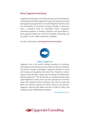 About Capgemini Consulting

Capgemini Consulting is the Global Strategy and Transformation
Consulting brand of the Capgemini Group, specializing in advising
and supporting organizations in transforming their business, from
the development of innovative strategy through to execution,
with a consistent focus on sustainable results. Capgemini
Consulting proposes to leading companies and governments a
fresh approach which uses innovative methods, technology and
the talents of over 3,600 consultants worldwide.

For more information: www.capgemini.com/consulting




                       About Capgemini
Capgemini, one of the world’s foremost providers of consulting,
technology and outsourcing services, enables its clients to transform
and perform through technologies. Capgemini provides its clients
with insights and capabilities that boost their freedom to achieve
superior results through a unique way of working, the Collaborative
Business Experience™. The Group relies on its global delivery model
called Rightshore®, which aims to get the right balance of the best
talent from multiple locations, working as one team to create and
deliver the optimum solution for clients. Present in 40 countries,
Capgemini reported 2010 global revenues of EUR 8.7 billion and
employs around 110,000 people worldwide.
                                               www.capgemini.com
 