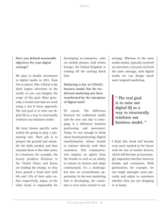 strategy




Have you defined measurable         developing m-commerce, sales                 strategy. Whereas in the mass
objectives for your digital         via mobile phones. And within                media model, typically centered
strategy?                           Europe, the United Kingdom is                on television, everyone received
                                    coming off the starting block                the same message, with digital
We plan to double investment        first.                                       media we can design much
in digital media in 2011, from                                                   more targeted marketing.
5% to almost 10%. L’Oréal is the    Marketing is key to L’Oréal’s
third largest advertiser in the     business model. Has the tra-
world, so you can imagine the       ditional marketing mix been
scope of this goal. More gene-      transformed by the emergence                   “ The real goal
rally, I would note that we work    of digital tools?                              is to raise our
using a test & learn approach:
                                                                                   digital IQ as a
The real goal is to raise our di-   Of course. The difference
                                                                                   way to structurally
gital IQ as a way to structurally   between the traditional model
reinforce our business model.       and the new one that is emer-
                                                                                   reinforce our
                                    ging, is a difference between                  business model. ”
We have chosen specific units       positioning and movement.
within the group to play a pio-     Today it’s not enough to think
neering role. Their job is to       about brand positioning. Digital
prepare the ground and assem-       transformation allows brands                 I think this trend will become
ble the skills needed, and then     to interact directly with their              even more marked in the future
transmit them to the other units.   customers. This communica-                   with the rise of mobile devices,
In e-business, for example, the     tion requires an agility from                which will become an increasin-
luxury products divisions in        the brands as well as an ability             gly important interface between
the United States and Korea         to remain in motion and adapt                brands and consumers. With
are leading the charge, so they     continuously. It’s a challenge,              geolocation, for example, we
have gained a head start with       but also an extraordinary op-                can target messages more pre-
6% and 12% of their sales on-       portunity. In the new marketing              cisely and adjust to customers
line, respectively. Japan, on the   that is developing, the consu-               whether they are out shopping
other hand, is responsible for      mer is even more central to our              or at home.




                                       Digital transformation review n°01 - 09
 