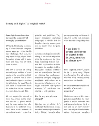 strategy




Beauty and digital: A magical match



Does digital transformation          priorities and guidelines. They              greater proximity and interacti-
increase the complexity of           deploy integrated marketing                  vity, but in the end customers
managing your brands?                campaigns to ensure that the                 want the same thing: They want
                                     brand receives the same expres-
L’Oréal is historically a compa-     sion no matter what the point
ny of innovation and conquest,       of contact.                                    “ We plan to
so our teams are excited by this                                                    double investment
new challenge. That said, like       As for monitoring economic effi-
                                                                                    in digital media
any major change, digital trans-     ciency, it has been strengthened
                                                                                    in 2011, from 5%
formation brings with it ques-       with the creation of the Stra-
tions and risks, two of which        tegic Marketing division that I
                                                                                    to almost 10%. ”
come to mind.                        run. This organization is meant
                                     to support the markets in iden-
The first is the risk of a frag-     tifying best practices, and those            to be surprised, seduced, drawn
mented image and loss of brand       that are less effective. We work             in by a great story. Digital
equity, in the sense that multiple   on aligning key performance                  transformation lets ad writers
points of contact with a brand       indicators for digital campaigns             tell even more fabulous stories
can lead to divergences between      worldwide, which allows us to                to reinforce our brands.
the global and the local. There is   measure the effectiveness of our
also a risk of insufficient return   digital initiatives and organize             Do social networks accentuate
on investment, of our economic       reporting of experiences and                 the risks of a negative
resources being spread thin.         sharing of best practices.                   reputation?

We are prepared to respond to        Has the way you advertise                    The internet has held risks for re-
these risks with a matrix struc-     changed?                                     putations even before the emer-
ture for our 23 global brands                                                     gence of social networks. This
and the large regions that pilot     Whether on- or off-line, let’s               risk is real, whether we like it or
business in the different coun-      not forget that the main success             not, and we are very attentive
tries. Each brand develops its       factor for a campaign is its crea-           to it. We are part of the conver-
own digital strategy with clear      tivity. Digital channels allow               sation, interacting ourselves




                                        Digital transformation review n°01 - 10
 
