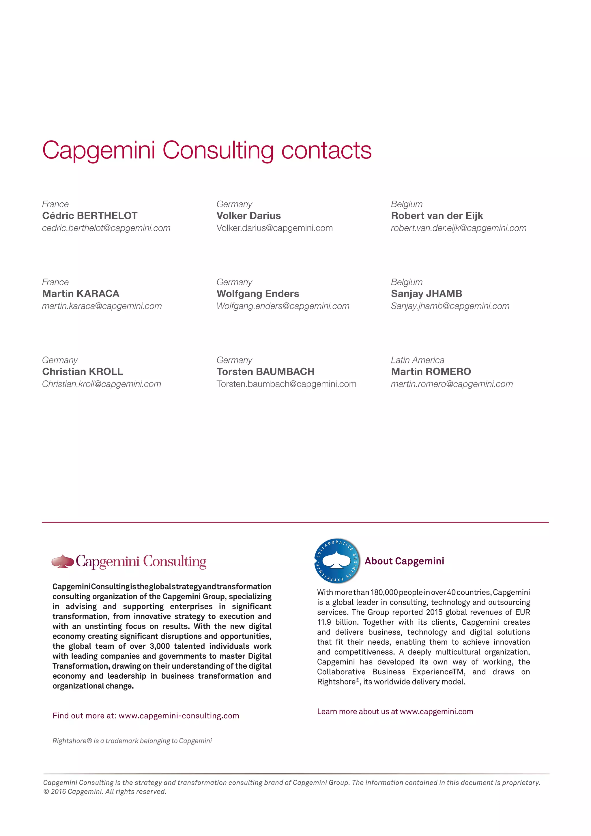 Capgemini Consulting is the strategy and transformation consulting brand of Capgemini Group. The information contained in this document is proprietary.
© 2016 Capgemini. All rights reserved.
France
Cédric BERTHELOT
cedric.berthelot@capgemini.com
France
Martin KARACA
martin.karaca@capgemini.com
Germany
Christian KROLL
Christian.kroll@capgemini.com
Germany
Volker Darius
Volker.darius@capgemini.com
Germany
Wolfgang Enders
Wolfgang.enders@capgemini.com
Germany
Torsten BAUMBACH
Torsten.baumbach@capgemini.com
Capgemini Consulting contacts
Rightshore® is a trademark belonging to Capgemini
CapgeminiConsultingistheglobalstrategyandtransformation
consulting organization of the Capgemini Group, specializing
in advising and supporting enterprises in significant
transformation, from innovative strategy to execution and
with an unstinting focus on results. With the new digital
economy creating significant disruptions and opportunities,
the global team of over 3,000 talented individuals work
with leading companies and governments to master Digital
Transformation, drawing on their understanding of the digital
economy and leadership in business transformation and
organizational change.
Find out more at: www.capgemini-consulting.com
Withmorethan180,000peopleinover40countries,Capgemini
is a global leader in consulting, technology and outsourcing
services. The Group reported 2015 global revenues of EUR
11.9 billion. Together with its clients, Capgemini creates
and delivers business, technology and digital solutions
that fit their needs, enabling them to achieve innovation
and competitiveness. A deeply multicultural organization,
Capgemini has developed its own way of working, the
Collaborative Business ExperienceTM, and draws on
Rightshore®
, its worldwide delivery model.
Learn more about us at www.capgemini.com
About Capgemini
Belgium
Robert van der Eijk
robert.van.der.eijk@capgemini.com
Belgium
Sanjay JHAMB
Sanjay.jhamb@capgemini.com
Latin America
Martin ROMERO
martin.romero@capgemini.com
 