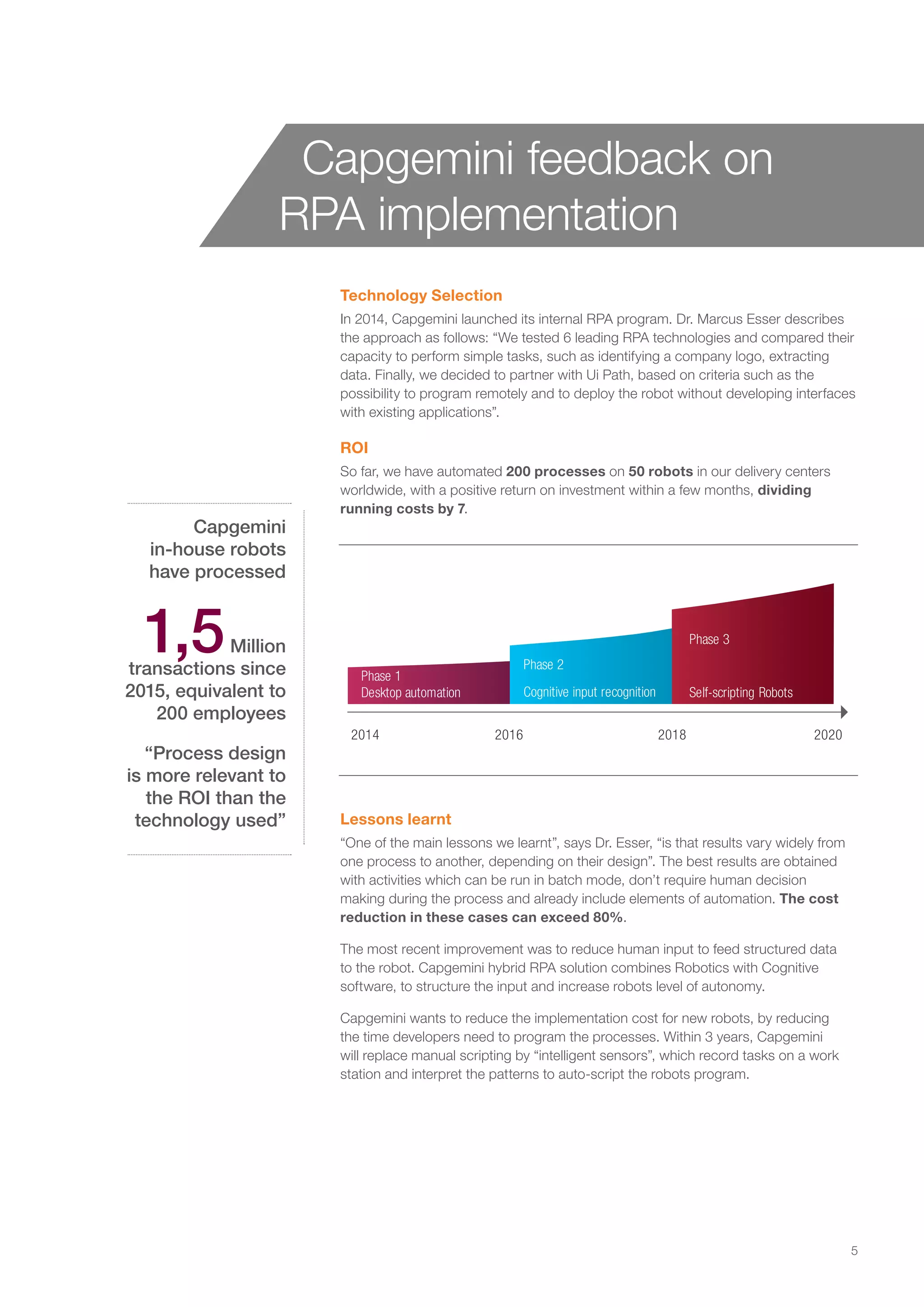 Technology Selection
In 2014, Capgemini launched its internal RPA program. Dr. Marcus Esser describes
the approach as follows: “We tested 6 leading RPA technologies and compared their
capacity to perform simple tasks, such as identifying a company logo, extracting
data. Finally, we decided to partner with Ui Path, based on criteria such as the
possibility to program remotely and to deploy the robot without developing interfaces
with existing applications”.
ROI
So far, we have automated 200 processes on 50 robots in our delivery centers
worldwide, with a positive return on investment within a few months, dividing
running costs by 7.
Capgemini
in-house robots
have processed
1,5Million
transactions since
2015, equivalent to
200 employees
“Process design
is more relevant to
the ROI than the
technology used” Lessons learnt
“One of the main lessons we learnt”, says Dr. Esser, “is that results vary widely from
one process to another, depending on their design”. The best results are obtained
with activities which can be run in batch mode, don’t require human decision
making during the process and already include elements of automation. The cost
reduction in these cases can exceed 80%.
The most recent improvement was to reduce human input to feed structured data
to the robot. Capgemini hybrid RPA solution combines Robotics with Cognitive
software, to structure the input and increase robots level of autonomy.
Capgemini wants to reduce the implementation cost for new robots, by reducing
the time developers need to program the processes. Within 3 years, Capgemini
will replace manual scripting by “intelligent sensors”, which record tasks on a work
station and interpret the patterns to auto-script the robots program.
Capgemini feedback on
RPA implementation
Phase 1
Phase 3
Phase 2
2014 2016 2018
Self-scripting RobotsCognitive input recognitionDesktop automation
2020
5
 