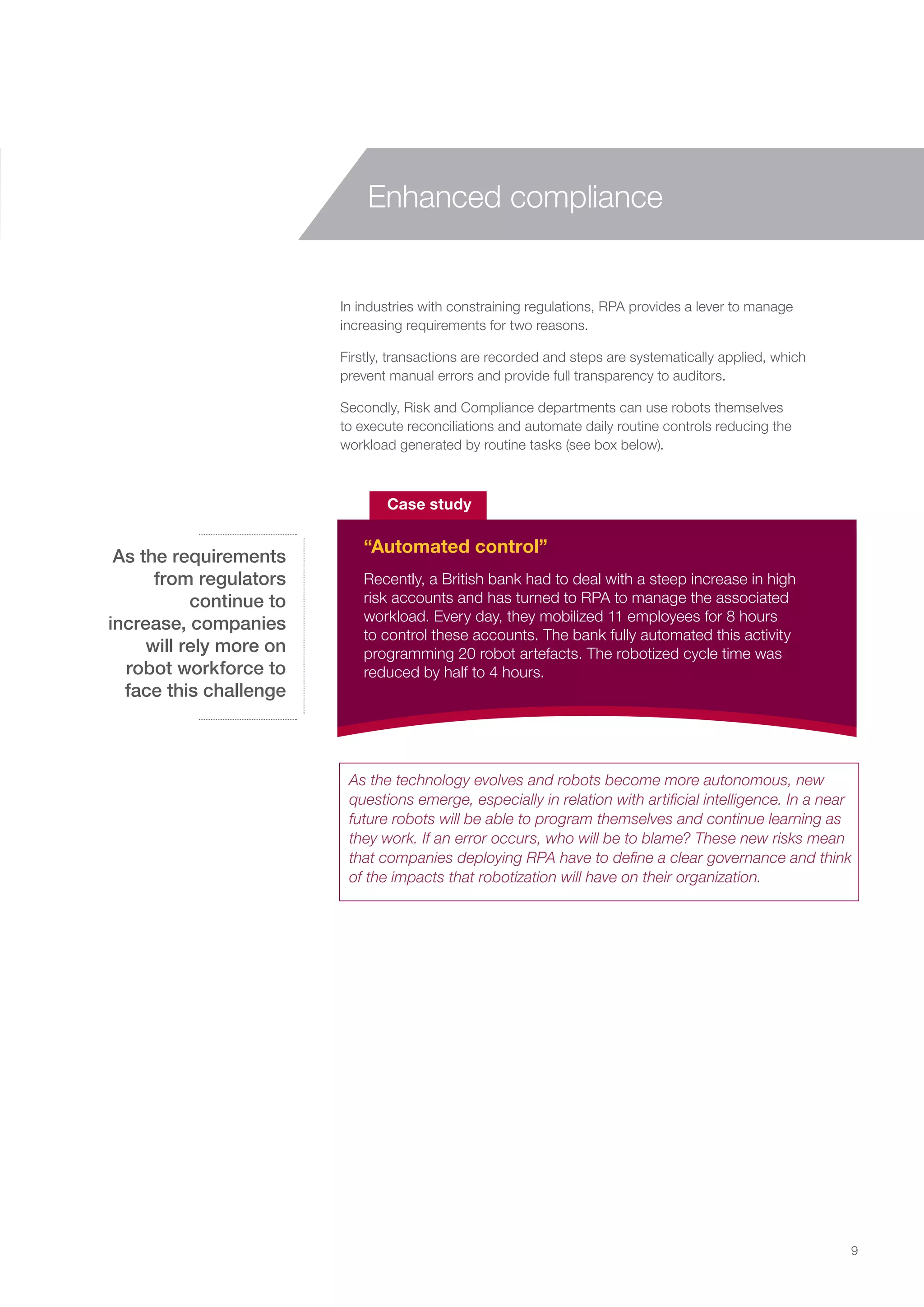 In industries with constraining regulations, RPA provides a lever to manage
increasing requirements for two reasons.
Firstly, transactions are recorded and steps are systematically applied, which
prevent manual errors and provide full transparency to auditors.
Secondly, Risk and Compliance departments can use robots themselves
to execute reconciliations and automate daily routine controls reducing the
workload generated by routine tasks (see box below).
Recently, a British bank had to deal with a steep increase in high
risk accounts and has turned to RPA to manage the associated
workload. Every day, they mobilized 11 employees for 8 hours
to control these accounts. The bank fully automated this activity
programming 20 robot artefacts. The robotized cycle time was
reduced by half to 4 hours.
Case study
“Automated control”
As the requirements
from regulators
continue to
increase, companies
will rely more on
robot workforce to
face this challenge
9
Enhanced compliance
As the technology evolves and robots become more autonomous, new
questions emerge, especially in relation with artificial intelligence. In a near
future robots will be able to program themselves and continue learning as
they work. If an error occurs, who will be to blame? These new risks mean
that companies deploying RPA have to define a clear governance and think
of the impacts that robotization will have on their organization.
 