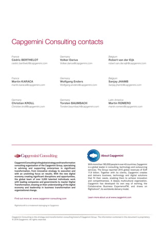 Capgemini Consulting is the strategy and transformation consulting brand of Capgemini Group. The information contained in this document is proprietary.
© 2016 Capgemini. All rights reserved.
France
Cédric BERTHELOT
cedric.berthelot@capgemini.com
France
Martin KARACA
martin.karaca@capgemini.com
Germany
Christian KROLL
Christian.kroll@capgemini.com
Germany
Volker Darius
Volker.darius@capgemini.com
Germany
Wolfgang Enders
Wolfgang.enders@capgemini.com
Germany
Torsten BAUMBACH
Torsten.baumbach@capgemini.com
Capgemini Consulting contacts
Rightshore® is a trademark belonging to Capgemini
CapgeminiConsultingistheglobalstrategyandtransformation
consulting organization of the Capgemini Group, specializing
in advising and supporting enterprises in significant
transformation, from innovative strategy to execution and
with an unstinting focus on results. With the new digital
economy creating significant disruptions and opportunities,
the global team of over 3,000 talented individuals work
with leading companies and governments to master Digital
Transformation, drawing on their understanding of the digital
economy and leadership in business transformation and
organizational change.
Find out more at: www.capgemini-consulting.com
Withmorethan180,000peopleinover40countries,Capgemini
is a global leader in consulting, technology and outsourcing
services. The Group reported 2015 global revenues of EUR
11.9 billion. Together with its clients, Capgemini creates
and delivers business, technology and digital solutions
that fit their needs, enabling them to achieve innovation
and competitiveness. A deeply multicultural organization,
Capgemini has developed its own way of working, the
Collaborative Business ExperienceTM, and draws on
Rightshore®
, its worldwide delivery model.
Learn more about us at www.capgemini.com
About Capgemini
Belgium
Robert van der Eijk
robert.van.der.eijk@capgemini.com
Belgium
Sanjay JHAMB
Sanjay.jhamb@capgemini.com
Latin America
Martin ROMERO
martin.romero@capgemini.com
 