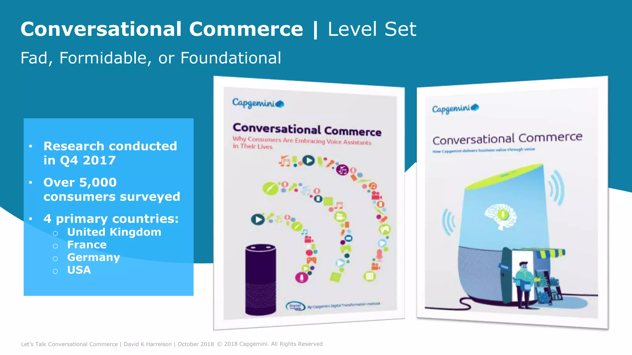Conversational Commerce | Level Set
Fad, Formidable, or Foundational
• Research conducted
in Q4 2017
• Over 5,000
consumers surveyed
• 4 primary countries:
o United Kingdom
o France
o Germany
o USA
Let’s Talk Conversational Commerce | David K Harrelson | October 2018 © 2018 Capgemini. All Rights Reserved
 