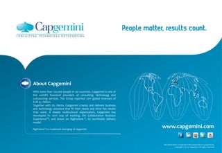 www.capgemini.com
About Capgemini
With more than 120,000 people in 40 countries, Capgemini is one of
the world's foremost providers of consulting, technology and
outsourcing services. The Group reported 2011 global revenues of
EUR 9.7 billion.
Together with its clients, Capgemini creates and delivers business
and technology solutions that fit their needs and drive the results
they want. A deeply multicultural organization, Capgemini has
developed its own way of working, the Collaborative Business
ExperienceTM, and draws on Rightshore ®, its worldwide delivery
model.
Rightshore® is a trademark belonging to Capgemini
The information contained in this presentation is proprietary.
Copyright © 2013 Capgemini. All rights reserved.
 
