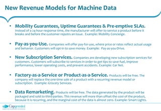 New Revenue Models for Machine Data
• Mobility Guarantees, Uptime Guarantees & Pre-emptive SLAs.
Instead of a 24-hour response time, the manufacturer will offer to service a product before it
breaks and before the customer repotrs an issue. Example: Mobility Concierge.
• Pay-as-you-Use. Companies will offer pay-for-use, where price or rates reflect actual usage
and behavior. Customers will opt-in to save money. Example: Pay-as-you-Drive.
• New Subscription Services. Companies are developing new subscription services for
customers. Customers will subscribe to services in order to get tips to save fuel, improve
performance, lower operating costs, and prevent accidents. Example: Car Net.
• Factory-as-a-Service or Product-as-a-Service. Products will be free. The
company will replace the one-time sale of a product with a recurring revenue model or
subscription. Example: Grocery Services.
• Data Remarketing. Products will be free. The data generated by the product will be
packaged and sold to third-parties. This revenue will more than offset the cost of the product,
because it is recurring, and the marginal cost of the data is almost zero. Example: Smart Lights.
 