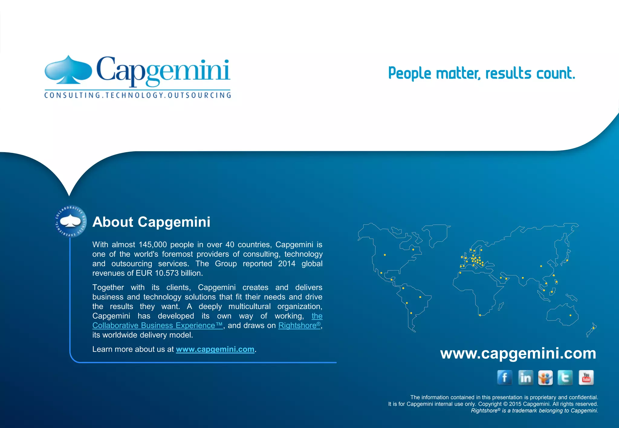 The information contained in this presentation is proprietary and confidential.
It is for Capgemini internal use only. Copyright © 2015 Capgemini. All rights reserved.
Rightshore® is a trademark belonging to Capgemini.
www.capgemini.com
About Capgemini
With almost 145,000 people in over 40 countries, Capgemini is
one of the world's foremost providers of consulting, technology
and outsourcing services. The Group reported 2014 global
revenues of EUR 10.573 billion.
Together with its clients, Capgemini creates and delivers
business and technology solutions that fit their needs and drive
the results they want. A deeply multicultural organization,
Capgemini has developed its own way of working, the
Collaborative Business Experience™, and draws on Rightshore®,
its worldwide delivery model.
Learn more about us at www.capgemini.com.
 