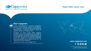The information contained in this presentation is proprietary.
Copyright © 2015 Capgemini. All rights reserved.
Rightshore® is a trademark belonging to Capgemini.
www.capgemini.com
Über Capgemini
Mit fast 145.000 Mitarbeitern in 40 Ländern ist Capgemini
einer der weltweit führenden Anbieter von Management-
und IT-Beratung, Technologie-Services sowie Outsourcing-
Dienst-leistungen. Im Jahr 2014 betrug der Umsatz der
Capgemini-Gruppe 10,573 Milliarden Euro.
Gemeinsam mit seinen Kunden erstellt Capgemini
Geschäfts- wie auch Technologielösungen, die passgenau
auf die individuellen Anforderungen zugeschnitten sind. Auf
der Grundlage seines weltweiten Liefermodells Rightshore®
zeichnet sich Capgemini als multinationale Organisation
durch seine besondere Art der Zusammenarbeit aus – die
Collaborative Business ExperienceTM.
Besuchen Sie uns unter: www.de.capgemini.com.
 
