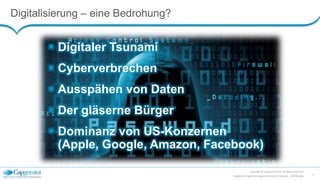 Digitalisierung – eine Bedrohung?
Copyright © Capgemini 2015. All Rights Reserved
Capgemini_DigitalisierungLeichtGemacht_Keynote_150708.pptx
4
 Digitaler Tsunami
 Cyberverbrechen
 Ausspähen von Daten
 Der gläserne Bürger
 Dominanz von US-Konzernen
(Apple, Google, Amazon, Facebook)
 