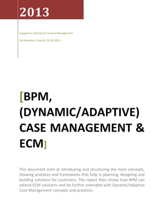 2013
Capgemini, Enterprise Content Management
Yvo Booisma, Utrecht, 19-10-2013

[BPM,
(DYNAMIC/ADAPTIVE)
CASE MANAGEMENT &
ECM]
This document aims at introducing and structuring the main concepts,
showing practices and frameworks that help in planning, designing and
building solutions for customers. The report then shows how BPM can
extend ECM solutions and be further extended with Dynamic/Adaptive
Case Management concepts and practices.

 