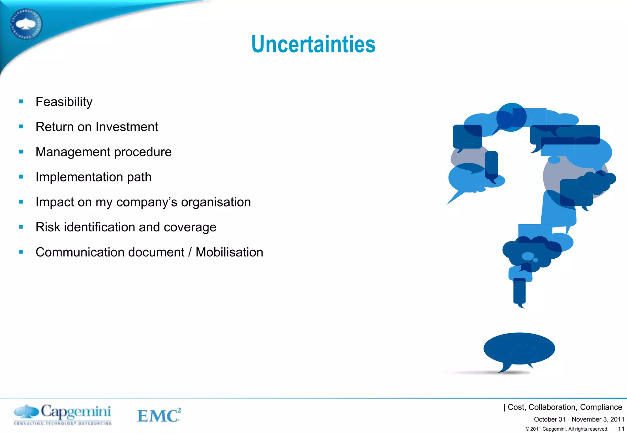 Uncertainties

 Feasibility
 Return on Investment
 Management procedure
 Implementation path
 Impact on my company’s organisation
 Risk identification and coverage
 Communication document / Mobilisation




                                                     | Cost, Collaboration, Compliance
                                                              October 31 - November 3, 2011
                                                                                         11
                                                           © 2011 Capgemini. All rights reserved.
 