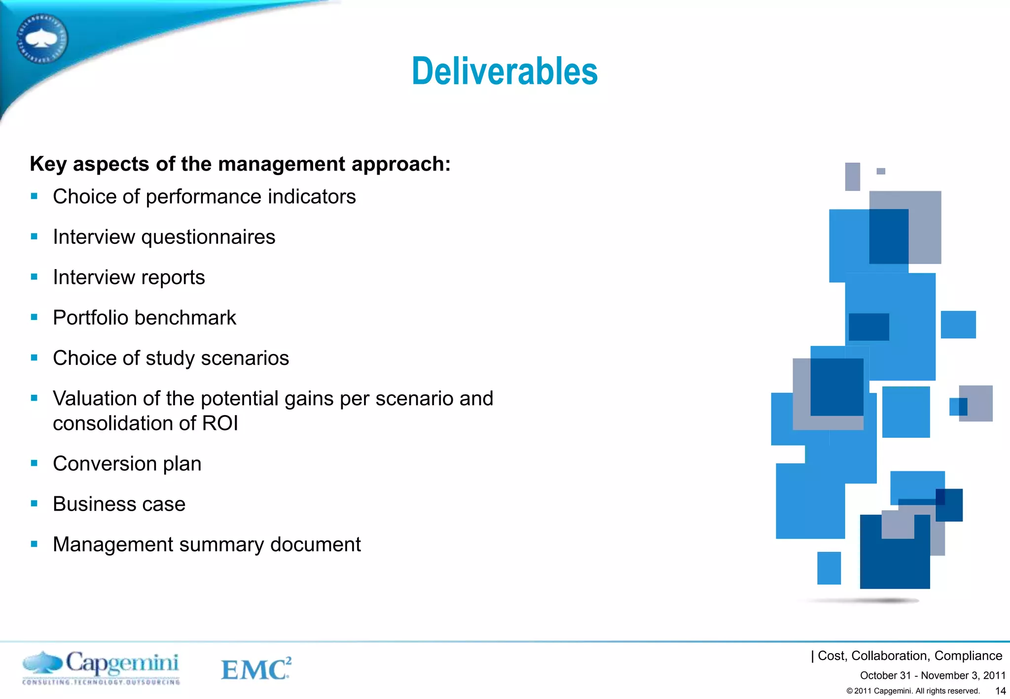 Deliverables

Key aspects of the management approach:
 Choice of performance indicators
 Interview questionnaires
 Interview reports
 Portfolio benchmark
 Choice of study scenarios
 Valuation of the potential gains per scenario and
  consolidation of ROI
 Conversion plan
 Business case
 Management summary document




                                                        | Cost, Collaboration, Compliance
                                                                 October 31 - November 3, 2011
                                                                                            14
                                                              © 2011 Capgemini. All rights reserved.
 