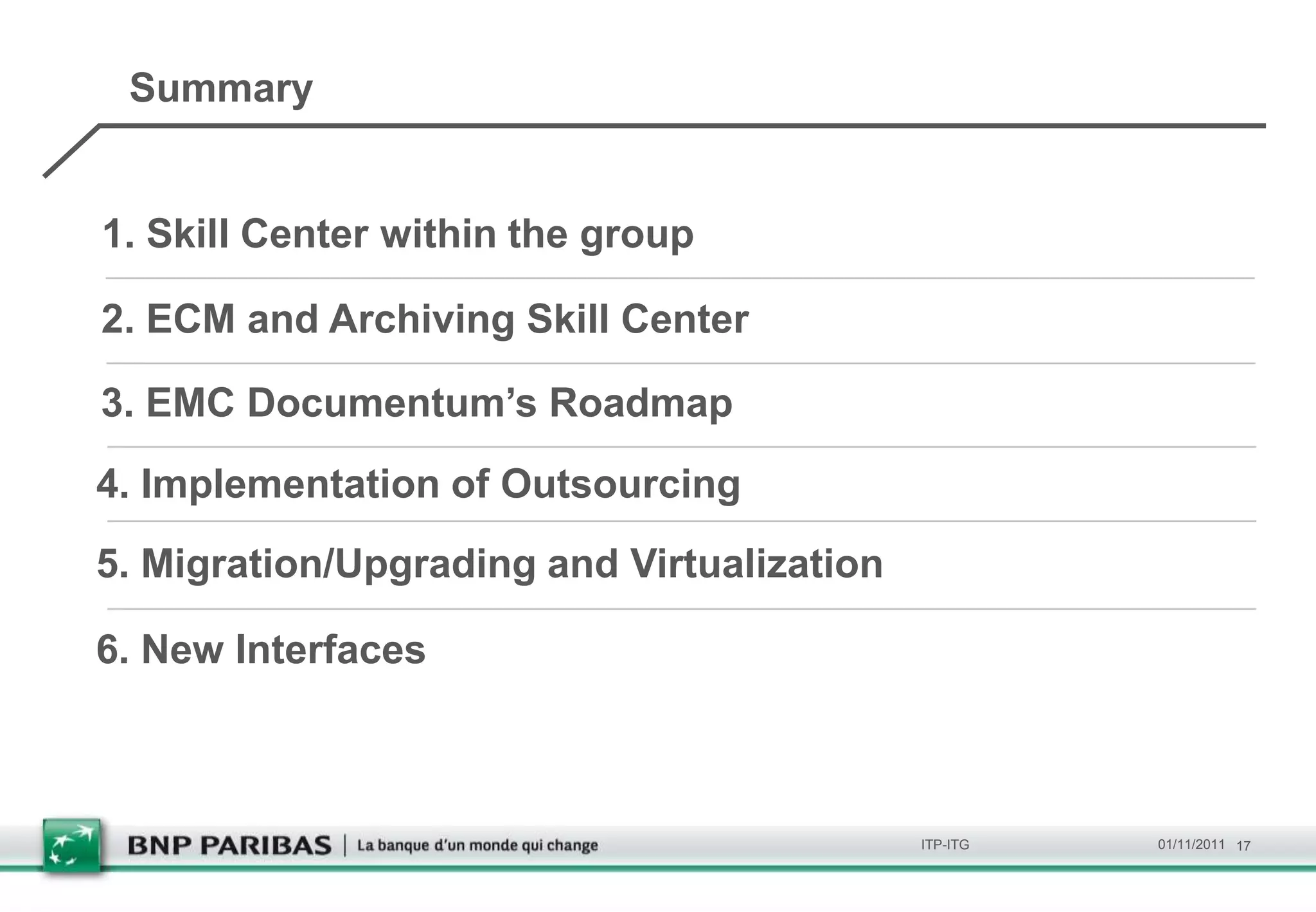 Summary


1. Skill Center within the group

2. ECM and Archiving Skill Center

3. EMC Documentum’s Roadmap
4. Implementation of Outsourcing
5. Migration/Upgrading and Virtualization

6. New Interfaces



                                            ITP-ITG   01/11/2011 17
 