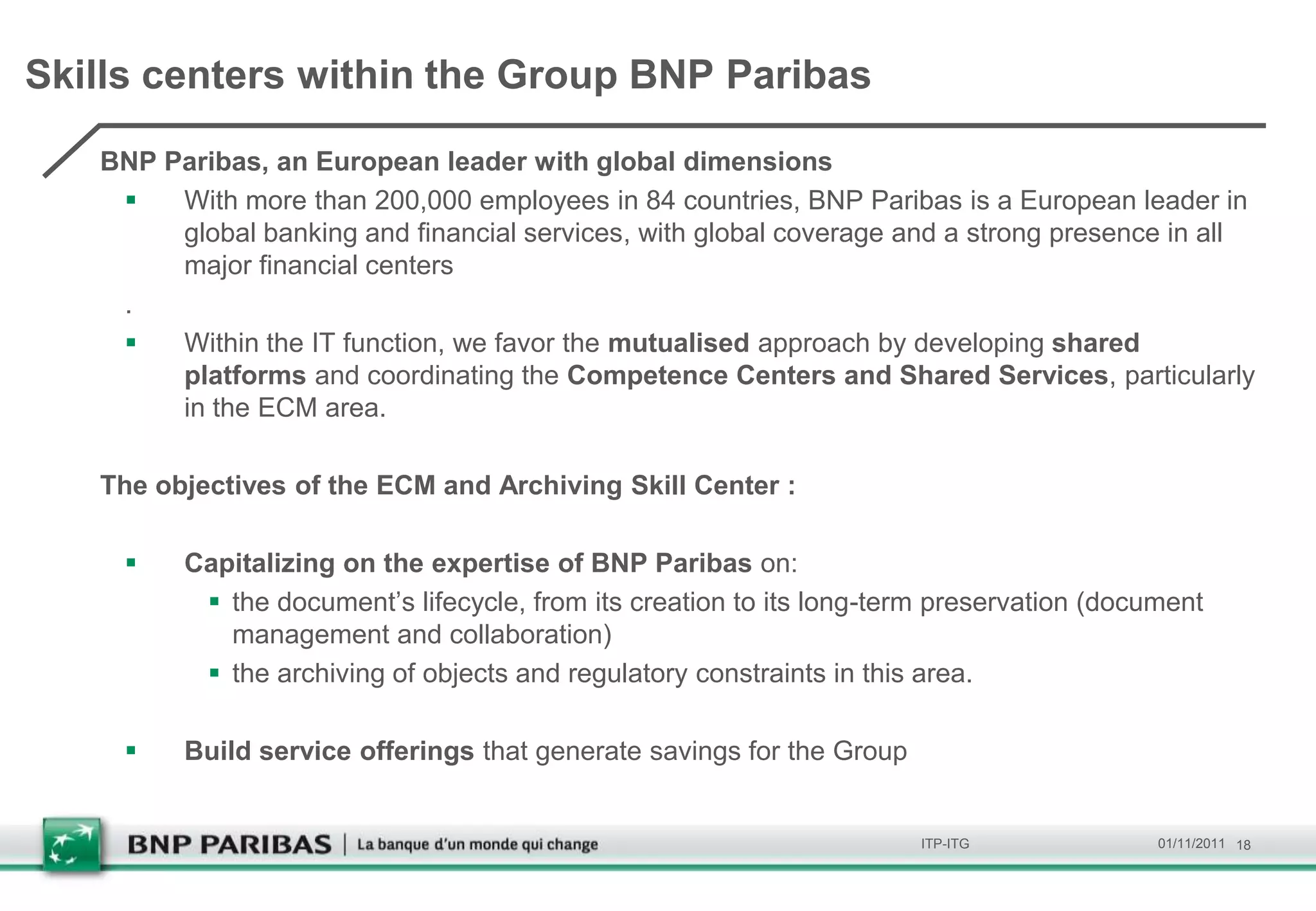 Skills centers within the Group BNP Paribas

   BNP Paribas, an European leader with global dimensions
       With more than 200,000 employees in 84 countries, BNP Paribas is a European leader in
        global banking and financial services, with global coverage and a strong presence in all
        major financial centers
    .
       Within the IT function, we favor the mutualised approach by developing shared
        platforms and coordinating the Competence Centers and Shared Services, particularly
        in the ​ECM area.

   The objectives of the ECM and Archiving Skill Center :

        Capitalizing on the expertise of BNP Paribas on:
           the document’s lifecycle, from its creation to its long-term preservation (document
            management and collaboration)
           the archiving of objects and regulatory constraints in this area.

        Build service offerings that generate savings for the Group


                                                                       ITP-ITG             01/11/2011 18
 