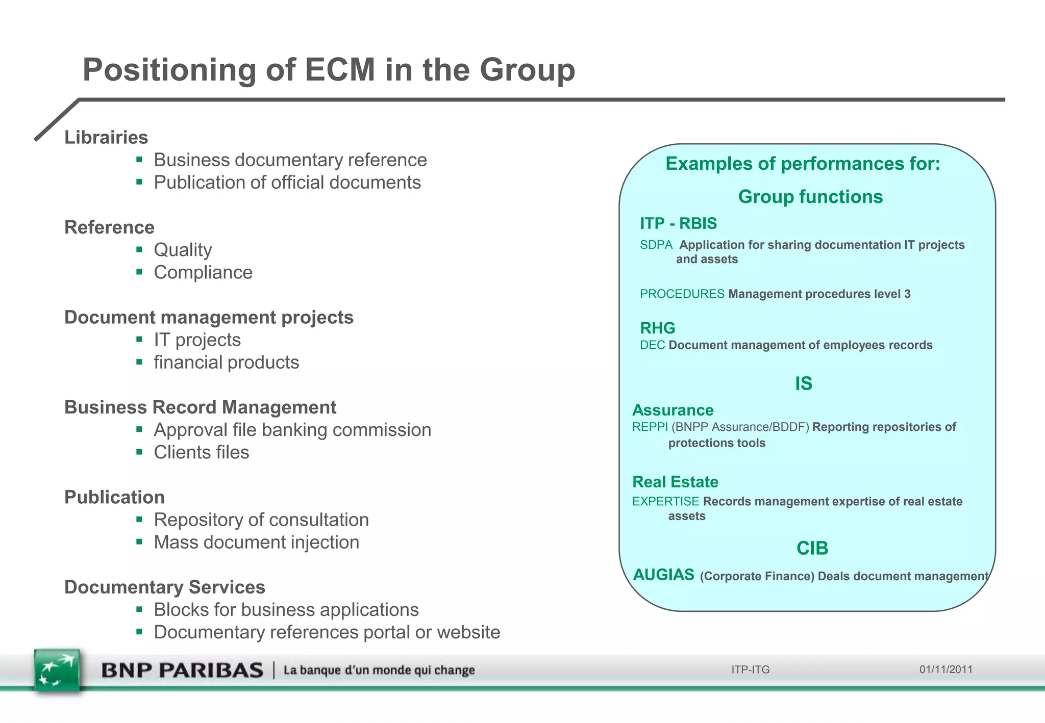 Positioning of ECM in the Group
Librairies
          Business documentary reference               Examples of performances for:
          Publication of official documents
                                                                    Group functions
Reference                                           ITP - RBIS
        Quality                                    SDPA Application for sharing documentation IT projects
                                                         and assets
        Compliance
                                                    PROCEDURES Management procedures level 3

Document management projects
                                                    RHG
       IT projects                                 DEC Document management of employees records
       financial products
                                                                             IS
Business Record Management                         Assurance
        Approval file banking commission          REPPI (BNPP Assurance/BDDF) Reporting repositories of
                                                        protections tools
        Clients files
                                                   Real Estate
Publication                                        EXPERTISE Records management expertise of real estate
         Repository of consultation                   assets

         Mass document injection                                            CIB
                                                   AUGIAS     (Corporate Finance) Deals document management
Documentary Services
       Blocks for business applications
       Documentary references portal or website
                                                                   ITP-ITG                        01/11/2011
 