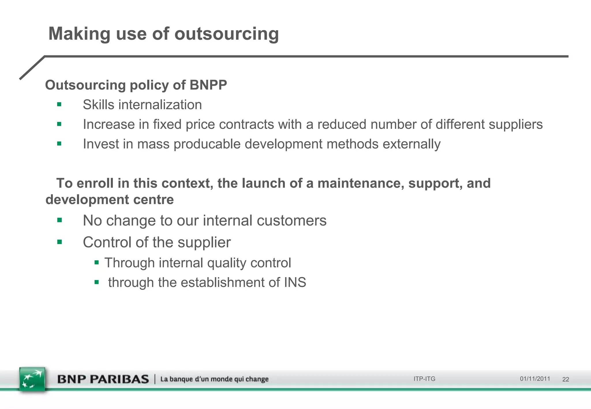 Making use of outsourcing

Outsourcing policy of BNPP
  Skills internalization
  Increase in fixed price contracts with a reduced number of different suppliers
  Invest in mass producable development methods externally

 To enroll in this context, the launch of a maintenance, support, and
development centre
     No change to our internal customers
     Control of the supplier
        Through internal quality control
        through the establishment of INS




                                                           ITP-ITG           01/11/2011   22
 