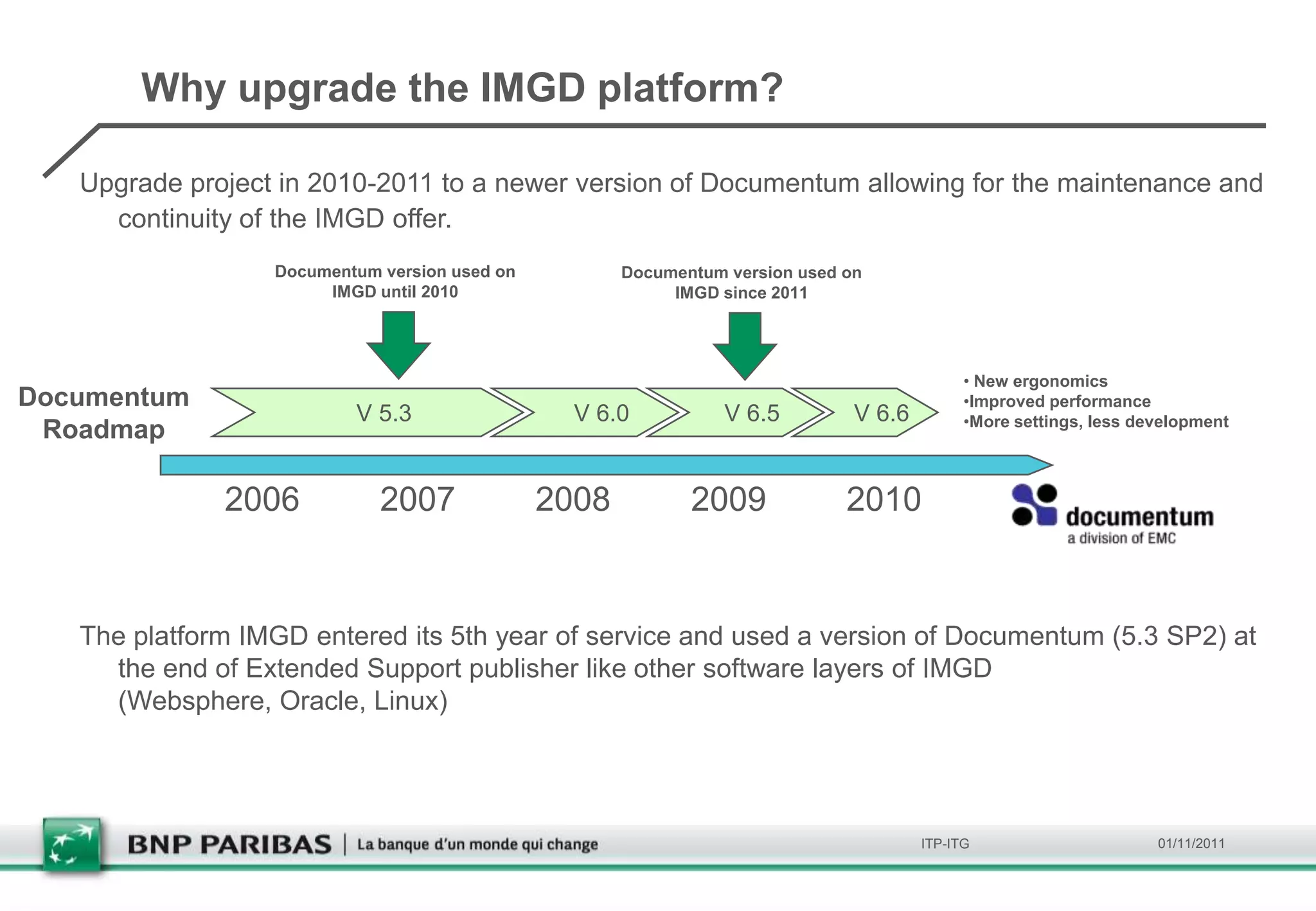 Why upgrade the IMGD platform?

   Upgrade project in 2010-2011 to a newer version of Documentum allowing for the maintenance and
     continuity of the IMGD offer.
                  Documentum version used on          Documentum version used on
                       IMGD until 2010                     IMGD since 2011




                                                                                             • New ergonomics
Documentum                                                                                   •Improved performance
                          V 5.3                  V 6.0           V 6.5         V 6.6         •More settings, less development
 Roadmap

              2006           2007              2008          2009             2010


   The platform IMGD entered its 5th year of service and used a version of Documentum (5.3 SP2) at
     the end of Extended Support publisher like other software layers of IMGD
     (Websphere, Oracle, Linux)




                                                                                       ITP-ITG                      01/11/2011
 