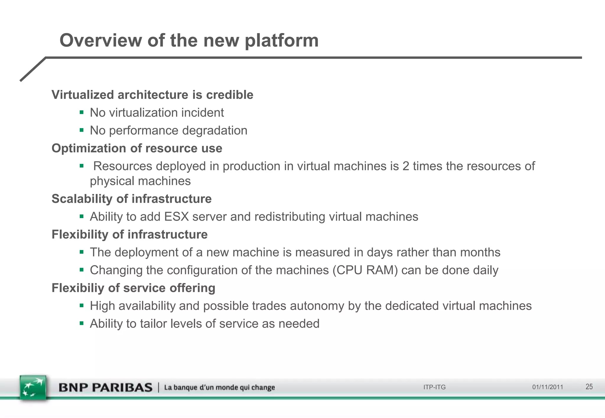 Overview of the new platform

Virtualized architecture is credible
      No virtualization incident
      No performance degradation
Optimization of resource use
      Resources deployed in production in virtual machines is 2 times the resources of
       physical machines
Scalability of infrastructure
      Ability to add ESX server and redistributing virtual machines
Flexibility of infrastructure
      The deployment of a new machine is measured in days rather than months
      Changing the configuration of the machines (CPU RAM) can be done daily
Flexibiliy of service offering
      High availability and possible trades autonomy by the dedicated virtual machines
      Ability to tailor levels of service as needed



                                                                  ITP-ITG             01/11/2011   25
 
