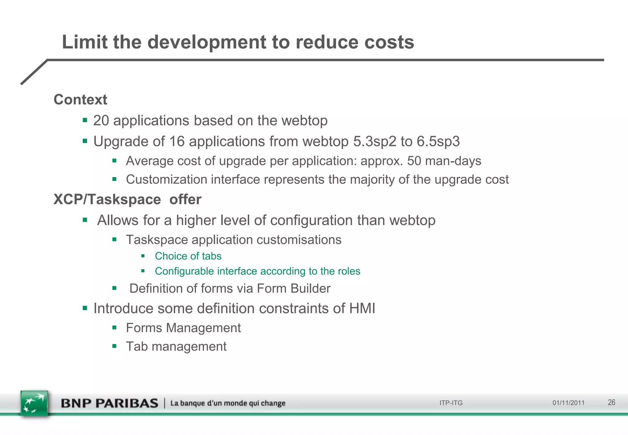 Limit the development to reduce costs

Context
    20 applications based on the webtop
    Upgrade of 16 applications from webtop 5.3sp2 to 6.5sp3
         Average cost of upgrade per application: approx. 50 man-days
         Customization interface represents the majority of the upgrade cost
XCP/Taskspace offer
    Allows for a higher level of configuration than webtop
         Taskspace application customisations
              Choice of tabs
              Configurable interface according to the roles
         Definition of forms via Form Builder
     Introduce some definition constraints of HMI
         Forms Management
         Tab management



                                                                ITP-ITG         01/11/2011   26
 