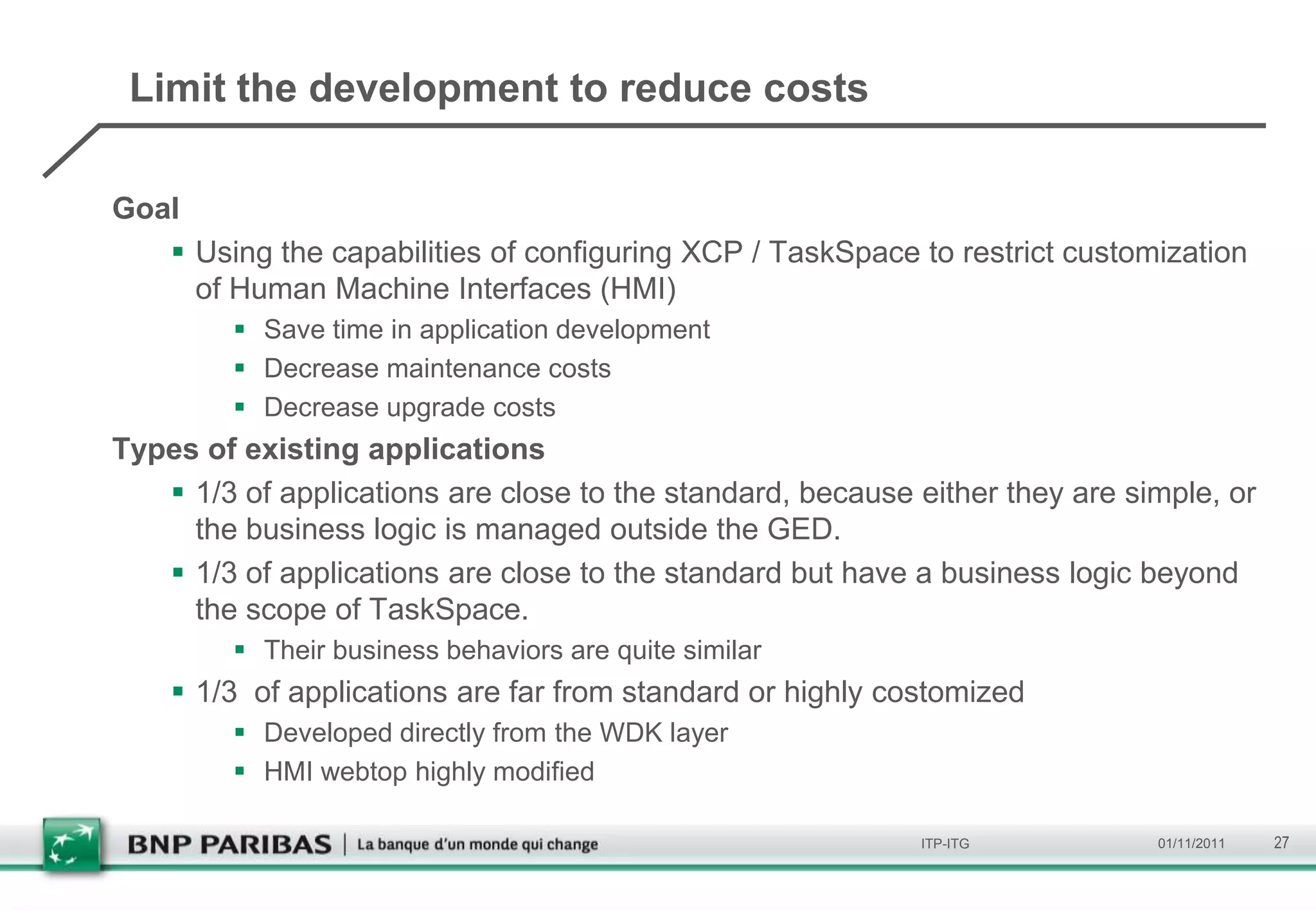 Limit the development to reduce costs

Goal
    Using the capabilities of configuring XCP / TaskSpace to restrict customization
     of Human Machine Interfaces (HMI)
          Save time in application development
          Decrease maintenance costs
          Decrease upgrade costs
Types of existing applications
    1/3 of applications are close to the standard, because either they are simple, or
     the business logic is managed outside the GED.
    1/3 of applications are close to the standard but have a business logic beyond
     the scope of TaskSpace.
          Their business behaviors are quite similar
     1/3 of applications are far from standard or highly costomized
          Developed directly from the WDK layer
          HMI webtop highly modified

                                                            ITP-ITG           01/11/2011   27
 