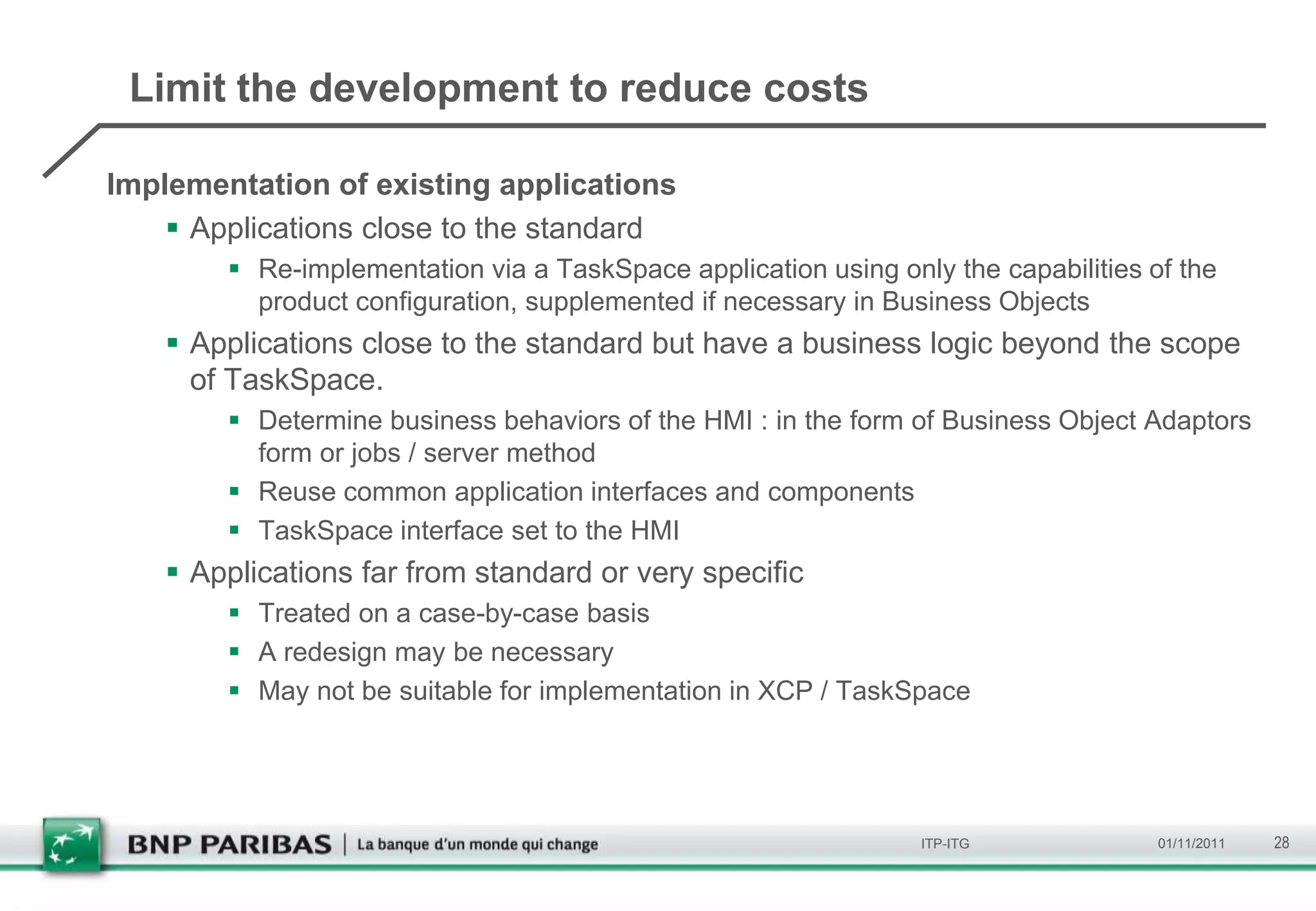 Limit the development to reduce costs

Implementation of existing applications
     Applications close to the standard
         Re-implementation via a TaskSpace application using only the capabilities of the
          product configuration, supplemented if necessary in Business Objects
     Applications close to the standard but have a business logic beyond the scope
      of TaskSpace.
         Determine business behaviors of the HMI : in the form of Business Object Adaptors
          form or jobs / server method
         Reuse common application interfaces and components
         TaskSpace interface set to the HMI
     Applications far from standard or very specific
         Treated on a case-by-case basis
         A redesign may be necessary
         May not be suitable for implementation in XCP / TaskSpace




                                                                 ITP-ITG             01/11/2011   28
 